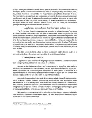poética pela ação criadora do artista. Nessa apreciação estética, importa a capacidade do
leitor para deixar-se tocar sensivelmente por meio da percepção de qualidades de peso,
luz, textura, densidade e cor contidas nas imagens de nuvens e fiapos de sorvete de coco.
Ao mesmo tempo, a experiência que essa pessoa tem ou não de observar nuvens, de gostar
ou não de sorvete de coco, de saber ou não o que é uma metáfora, faz ressoar as imagens do
texto nas suas próprias imagens e permite criar significações particulares que o texto revela.
As significações não estão, portanto, apenas na obra, mas nas interações de natureza
perceptiva e imaginativa entre a obra e o receptor11.
                   •   A cultura e a personalidade do artista fazem parte da obra
       Van Gogh disse: “Quero pintar em verde e vermelho as paixões humanas”. A cultura
e a personalidade do artista podem ser apreciadas na obra, pois configuram o próprio
conteúdo da obra de arte: aquilo que é percebido, selecionado, destacado, organizado pelo
artista transforma-se em uma construção observável cujo resultado é expresso na obra de
arte. O motor que organiza esse conjunto é a sensibilidade, a intuição, a imaginação, os
conhecimentos, a emoção, que desencadeiam o dinamismo criador do artista. A obra que
provoca impacto no apreciador faz ressoar, dentro dele, o movimento que propicia novas
combinações significativas entre as suas imagens internas em contato com as imagens da
obra de arte.
     Nos dois casos, tanto no artista como no apreciador, a obra de arte favorece o
conhecimento de si e do mundo, por intermédio de uma síntese criadora.
                   •   A imaginação criadora
     “Já pensou se fosse possível?” A imaginação criadora transforma a existência humana
com essa pergunta que dá sentido à aventura de conhecer.
      A imaginação criadora permite ao ser humano conceber situações, fatos, idéias e
sentimentos que se realizam como imagens internas, a partir da articulação da linguagem.
Essa capacidade de formar imagens acompanha a evolução da humanidade e o
desenvolvimento de cada criança e adolescente. Visualizar situações que não existem abre
o acesso a possibilidades que estão além da experiência imediata.
       A emoção é movimento, a imaginação dá forma e densidade à experiência de perceber,
sentir e pensar, criando imagens internas que se combinam para representar essa
experiência. A faculdade imaginativa está na raiz de qualquer processo de conhecimento,
seja científico, artístico ou técnico. A flexibilidade é o atributo característico da atividade
imaginativa, pois é o que permite exercitar inúmeras composições entre imagens, para
investigar possibilidades e não apenas reproduzir relações conhecidas.
       No caso do conhecimento artístico, o domínio do imaginário é o lugar privilegiado
de sua atuação: é no terreno das imagens (forma, cor, som, gesto, palavra, movimento) que
a arte realiza sua força comunicativa.


11
     Ver L. Pareyson, Estética da formatividade, Petrópolis, Vozes, 1993.


                                                           34
 