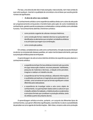 Por isso, uma obra de arte não é mais avançada, mais evoluída, nem mais correta do
que outra qualquer, mas tem a qualidade de concretizar uma síntese que suscita grande
número de significados.

            •   A obra de arte e seu contexto

      O conhecimento artístico como experiência estética direta com a obra de arte pode
ser progressivamente enriquecido e transformado pela ação de outra modalidade de
conhecimento, gerado quando se pesquisa e contextualiza o campo artístico como atividade
humana. Tal conhecimento delimita o fenômeno artístico:

            • como produto e agente de culturas e tempos históricos;

            • como construção formal, material e técnica na qual podem ser
              identificados os elementos que compõem os trabalhos artísticos
              e os princípios que regem sua combinação;

            • como construção poética.

      Em síntese, considerando-se a arte como conhecimento, é função da escola introduzir
os alunos na compreensão dessas questões, em cada nível de desenvolvimento, para que
sua produção artística possa se enriquecer.

     A aprendizagem da arte envolve distintos âmbitos de experiência para abarcar o
conhecimento artístico:

            • a experiência de fazer formas artísticas incluindo tudo que entra
              em jogo nessa ação criadora: recursos pessoais, habilidades,
              pesquisa de materiais e técnicas, a relação entre perceber,
              imaginar e realizar um trabalho de arte;

            • a experiência de fruir formas artísticas, utilizando informações
              e qualidades perceptivas e imaginativas para estabelecer um
              contato, uma conversa em que as formas signifiquem coisas
              diferentes para cada pessoa;

            • a experiência de investigar sobre a arte como objeto de
              conhecimento, no qual importam dados sobre a cultura em que
              o trabalho artístico foi realizado, a história da arte e os elementos
              e princípios formais que constituem a produção artística, tanto
              de artistas quanto dos próprios alunos.

      A aprendizagem artística envolve, portanto, um conjunto de diferentes tipos de
conhecimentos, que geram diferentes significações, exercitando no aluno a possibilidade
de perceber-se como agente de transformações . Além disso, encarar a arte como produção


                                              36
 