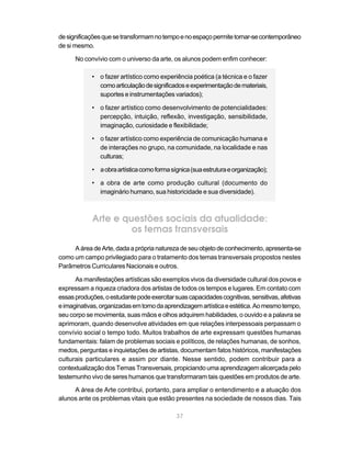 de significações que se transformam no tempo e no espaço permite tornar-se contemporâneo
de si mesmo.

      No convívio com o universo da arte, os alunos podem enfim conhecer:

            • o fazer artístico como experiência poética (a técnica e o fazer
              como articulação de significados e experimentação de materiais,
              suportes e instrumentações variados);

            • o fazer artístico como desenvolvimento de potencialidades:
              percepção, intuição, reflexão, investigação, sensibilidade,
              imaginação, curiosidade e flexibilidade;

            • o fazer artístico como experiência de comunicação humana e
              de interações no grupo, na comunidade, na localidade e nas
              culturas;

            • a obra artística como forma sígnica (sua estrutura e organização);

            • a obra de arte como produção cultural (documento do
              imaginário humano, sua historicidade e sua diversidade).



            Arte e questões sociais da atualidade:
                     os temas transversais
     A área de Arte, dada a própria natureza de seu objeto de conhecimento, apresenta-se
como um campo privilegiado para o tratamento dos temas transversais propostos nestes
Parâmetros Curriculares Nacionais e outros.

      As manifestações artísticas são exemplos vivos da diversidade cultural dos povos e
expressam a riqueza criadora dos artistas de todos os tempos e lugares. Em contato com
essas produções, o estudante pode exercitar suas capacidades cognitivas, sensitivas, afetivas
e imaginativas, organizadas em torno da aprendizagem artística e estética. Ao mesmo tempo,
seu corpo se movimenta, suas mãos e olhos adquirem habilidades, o ouvido e a palavra se
aprimoram, quando desenvolve atividades em que relações interpessoais perpassam o
convívio social o tempo todo. Muitos trabalhos de arte expressam questões humanas
fundamentais: falam de problemas sociais e políticos, de relações humanas, de sonhos,
medos, perguntas e inquietações de artistas, documentam fatos históricos, manifestações
culturais particulares e assim por diante. Nesse sentido, podem contribuir para a
contextualização dos Temas Transversais, propiciando uma aprendizagem alicerçada pelo
testemunho vivo de seres humanos que transformaram tais questões em produtos de arte.

     A área de Arte contribui, portanto, para ampliar o entendimento e a atuação dos
alunos ante os problemas vitais que estão presentes na sociedade de nossos dias. Tais

                                             37
 