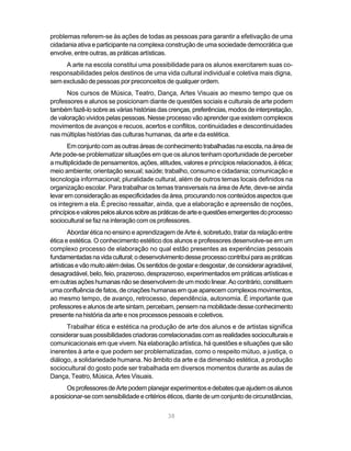 problemas referem-se às ações de todas as pessoas para garantir a efetivação de uma
cidadania ativa e participante na complexa construção de uma sociedade democrática que
envolve, entre outras, as práticas artísticas.
     A arte na escola constitui uma possibilidade para os alunos exercitarem suas co-
responsabilidades pelos destinos de uma vida cultural individual e coletiva mais digna,
sem exclusão de pessoas por preconceitos de qualquer ordem.
      Nos cursos de Música, Teatro, Dança, Artes Visuais ao mesmo tempo que os
professores e alunos se posicionam diante de questões sociais e culturais de arte podem
também fazê-lo sobre as várias histórias das crenças, preferências, modos de interpretação,
de valoração vividos pelas pessoas. Nesse processo vão aprender que existem complexos
movimentos de avanços e recuos, acertos e conflitos, continuidades e descontinuidades
nas múltiplas histórias das culturas humanas, da arte e da estética.
       Em conjunto com as outras áreas de conhecimento trabalhadas na escola, na área de
Arte pode-se problematizar situações em que os alunos tenham oportunidade de perceber
a multiplicidade de pensamentos, ações, atitudes, valores e princípios relacionados, à ética;
meio ambiente; orientação sexual; saúde; trabalho, consumo e cidadania; comunicação e
tecnologia informacional; pluralidade cultural, além de outros temas locais definidos na
organização escolar. Para trabalhar os temas transversais na área de Arte, deve-se ainda
levar em consideração as especificidades da área, procurando nos conteúdos aspectos que
os integrem a ela. É preciso ressaltar, ainda, que a elaboração e apreensão de noções,
princípios e valores pelos alunos sobre as práticas de arte e questões emergentes do processo
sociocultural se faz na interação com os professores.
        Abordar ética no ensino e aprendizagem de Arte é, sobretudo, tratar da relação entre
ética e estética. O conhecimento estético dos alunos e professores desenvolve-se em um
complexo processo de elaboração no qual estão presentes as experiências pessoais
fundamentadas na vida cultural; o desenvolvimento desse processo contribui para as práticas
artísticas e vão muito além delas. Os sentidos de gostar e desgostar, de considerar agradável,
desagradável, belo, feio, prazeroso, desprazeroso, experimentados em práticas artísticas e
em outras ações humanas não se desenvolvem de um modo linear. Ao contrário, constituem
uma confluência de fatos, de criações humanas em que aparecem complexos movimentos,
ao mesmo tempo, de avanço, retrocesso, dependência, autonomia. É importante que
professores e alunos de arte sintam, percebam, pensem na mobilidade desse conhecimento
presente na história da arte e nos processos pessoais e coletivos.
      Trabalhar ética e estética na produção de arte dos alunos e de artistas significa
considerar suas possibilidades criadoras correlacionadas com as realidades socioculturais e
comunicacionais em que vivem. Na elaboração artística, há questões e situações que são
inerentes à arte e que podem ser problematizadas, como o respeito mútuo, a justiça, o
diálogo, a solidariedade humana. No âmbito da arte e da dimensão estética, a produção
sociocultural do gosto pode ser trabalhada em diversos momentos durante as aulas de
Dança, Teatro, Música, Artes Visuais.
      Os professores de Arte podem planejar experimentos e debates que ajudem os alunos
a posicionar-se com sensibilidade e critérios éticos, diante de um conjunto de circunstâncias,


                                             38
 