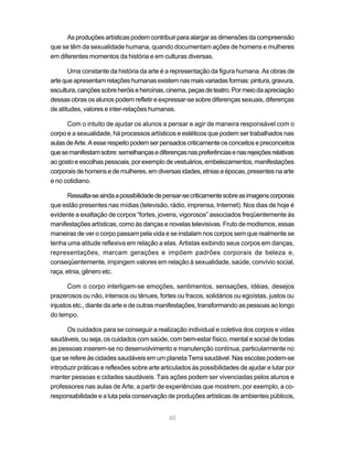 As produções artísticas podem contribuir para alargar as dimensões da compreensão
que se têm da sexualidade humana, quando documentam ações de homens e mulheres
em diferentes momentos da história e em culturas diversas.

       Uma constante da história da arte é a representação da figura humana. As obras de
arte que apresentam relações humanas existem nas mais variadas formas: pintura, gravura,
escultura, canções sobre heróis e heroínas, cinema, peças de teatro. Por meio da apreciação
dessas obras os alunos podem refletir e expressar-se sobre diferenças sexuais, diferenças
de atitudes, valores e inter-relações humanas.

      Com o intuito de ajudar os alunos a pensar e agir de maneira responsável com o
corpo e a sexualidade, há processos artísticos e estéticos que podem ser trabalhados nas
aulas de Arte. A esse respeito podem ser pensados criticamente os conceitos e preconceitos
que se manifestam sobre: semelhanças e diferenças nas preferências e nas rejeições relativas
ao gosto e escolhas pessoais, por exemplo de vestuários, embelezamentos, manifestações
corporais de homens e de mulheres, em diversas idades, etnias e épocas, presentes na arte
e no cotidiano.

       Ressalta-se ainda a possibilidade de pensar-se criticamente sobre as imagens corporais
que estão presentes nas mídias (televisão, rádio, imprensa, Internet). Nos dias de hoje é
evidente a exaltação de corpos “fortes, jovens, vigorosos” associados freqüentemente às
manifestações artísticas, como às danças e novelas televisivas. Fruto de modismos, essas
maneiras de ver o corpo passam pela vida e se instalam nos corpos sem que realmente se
tenha uma atitude reflexiva em relação a elas. Artistas exibindo seus corpos em danças,
representações, marcam gerações e impõem padrões corporais de beleza e,
conseqüentemente, impingem valores em relação à sexualidade, saúde, convívio social,
raça, etnia, gênero etc.

       Com o corpo interligam-se emoções, sentimentos, sensações, idéias, desejos
prazerosos ou não, intensos ou tênues, fortes ou fracos, solidários ou egoístas, justos ou
injustos etc., diante da arte e de outras manifestações, transformando as pessoas ao longo
do tempo.

      Os cuidados para se conseguir a realização individual e coletiva dos corpos e vidas
saudáveis, ou seja, os cuidados com saúde, com bem-estar físico, mental e social de todas
as pessoas inserem-se no desenvolvimento e manutenção contínua, particularmente no
que se refere às cidades saudáveis em um planeta Terra saudável. Nas escolas podem-se
introduzir práticas e reflexões sobre arte articulados às possibilidades de ajudar e lutar por
manter pessoas e cidades saudáveis. Tais ações podem ser vivenciadas pelos alunos e
professores nas aulas de Arte, a partir de experiências que mostrem, por exemplo, a co-
responsabilidade e a luta pela conservação de produções artísticas de ambientes públicos,


                                             40
 