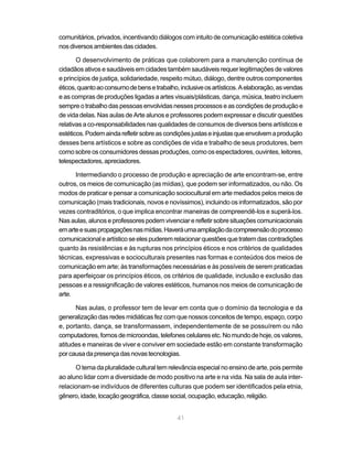 comunitários, privados, incentivando diálogos com intuito de comunicação estética coletiva
nos diversos ambientes das cidades.

       O desenvolvimento de práticas que colaborem para a manutenção contínua de
cidadãos ativos e saudáveis em cidades também saudáveis requer legitimações de valores
e princípios de justiça, solidariedade, respeito mútuo, diálogo, dentre outros componentes
éticos, quanto ao consumo de bens e trabalho, inclusive os artísticos. A elaboração, as vendas
e as compras de produções ligadas a artes visuais/plásticas, dança, música, teatro incluem
sempre o trabalho das pessoas envolvidas nesses processos e as condições de produção e
de vida delas. Nas aulas de Arte alunos e professores podem expressar e discutir questões
relativas a co-responsabilidades nas qualidades de consumos de diversos bens artísticos e
estéticos. Podem ainda refletir sobre as condições justas e injustas que envolvem a produção
desses bens artísticos e sobre as condições de vida e trabalho de seus produtores, bem
como sobre os consumidores dessas produções, como os espectadores, ouvintes, leitores,
telespectadores, apreciadores.

      Intermediando o processo de produção e apreciação de arte encontram-se, entre
outros, os meios de comunicação (as mídias), que podem ser informatizados, ou não. Os
modos de praticar e pensar a comunicação sociocultural em arte mediados pelos meios de
comunicação (mais tradicionais, novos e novíssimos), incluindo os informatizados, são por
vezes contraditórios, o que implica encontrar maneiras de compreendê-los e superá-los.
Nas aulas, alunos e professores podem vivenciar e refletir sobre situações comunicacionais
em arte e suas propagações nas mídias. Haverá uma ampliação da compreensão do processo
comunicacional e artístico se eles puderem relacionar questões que tratem das contradições
quanto às resistências e às rupturas nos princípios éticos e nos critérios de qualidades
técnicas, expressivas e socioculturais presentes nas formas e conteúdos dos meios de
comunicação em arte; às transformações necessárias e às possíveis de serem praticadas
para aperfeiçoar os princípios éticos, os critérios de qualidade, inclusão e exclusão das
pessoas e a ressignificação de valores estéticos, humanos nos meios de comunicação de
arte.

      Nas aulas, o professor tem de levar em conta que o domínio da tecnologia e da
generalização das redes midiáticas fez com que nossos conceitos de tempo, espaço, corpo
e, portanto, dança, se transformassem, independentemente de se possuírem ou não
computadores, fornos de microondas, telefones celulares etc. No mundo de hoje, os valores,
atitudes e maneiras de viver e conviver em sociedade estão em constante transformação
por causa da presença das novas tecnologias.

      O tema da pluralidade cultural tem relevância especial no ensino de arte, pois permite
ao aluno lidar com a diversidade de modo positivo na arte e na vida. Na sala de aula inter-
relacionam-se indivíduos de diferentes culturas que podem ser identificados pela etnia,
gênero, idade, locação geográfica, classe social, ocupação, educação, religião.


                                             41
 