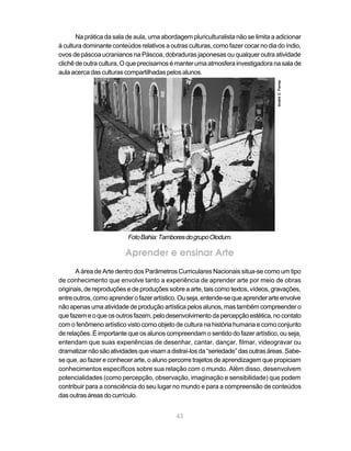 Na prática da sala de aula, uma abordagem pluriculturalista não se limita a adicionar
à cultura dominante conteúdos relativos a outras culturas, como fazer cocar no dia do índio,
ovos de páscoa ucranianos na Páscoa, dobraduras japonesas ou qualquer outra atividade
clichê de outra cultura. O que precisamos é manter uma atmosfera investigadora na sala de
aula acerca das culturas compartilhadas pelos alunos.




                                                                                   André C. Ferraz
                          Foto Bahia: Tambores do grupo Olodum.

                         Aprender e ensinar Arte
       A área de Arte dentro dos Parâmetros Curriculares Nacionais situa-se como um tipo
de conhecimento que envolve tanto a experiência de aprender arte por meio de obras
originais, de reproduções e de produções sobre a arte, tais como textos, vídeos, gravações,
entre outros, como aprender o fazer artístico. Ou seja, entende-se que aprender arte envolve
não apenas uma atividade de produção artística pelos alunos, mas também compreender o
que fazem e o que os outros fazem, pelo desenvolvimento da percepção estética, no contato
com o fenômeno artístico visto como objeto de cultura na história humana e como conjunto
de relações. É importante que os alunos compreendam o sentido do fazer artístico, ou seja,
entendam que suas experiências de desenhar, cantar, dançar, filmar, videogravar ou
dramatizar não são atividades que visam a distraí-los da “seriedade” das outras áreas. Sabe-
se que, ao fazer e conhecer arte, o aluno percorre trajetos de aprendizagem que propiciam
conhecimentos específicos sobre sua relação com o mundo. Além disso, desenvolvem
potencialidades (como percepção, observação, imaginação e sensibilidade) que podem
contribuir para a consciência do seu lugar no mundo e para a compreensão de conteúdos
das outras áreas do currículo.


                                            43
 