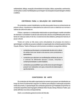 solidariedade, diálogo, recepção à diversidade de intuições, idéias, expressões, sentimentos,
construções e outras manifestações que emergem nas situações de aprendizagem artística
e estética.




             CRITÉRIOS PARA A SELEÇÃO DE CONTEÚDOS

      Os conteúdos a serem trabalhados nos três eixos podem levar ao conhecimento da
própria cultura, impulsionar a descoberta da cultura do outro e relativizar as normas e
valores da cultura de cada um.

       O fazer, o apreciar e o contextualizar relacionados na aprendizagem mantêm atmosfera
de interesse e curiosidade na sala de aula acerca das culturas compartilhadas pelos alunos,
tendo em vista que cada um de nós, no exercício da vida cotidiana, participa de mais de um
grupo cultural.

      Tendo em conta os três eixos como articuladores do processo de ensino e
aprendizagem, acredita-se que para a seleção e a organização dos conteúdos gerais de Artes
Visuais, Música, Teatro e Dança por ciclo é preciso considerar os seguintes critérios:

            • conteúdos que favoreçam a compreensão da arte como cultura,
              do artista como ser social e dos alunos como produtores e
              apreciadores;

            • conteúdos que valorizem as manifestações artísticas de povos
              e culturas de diferentes épocas e locais, incluindo a
              contemporaneidade e a arte brasileira;

            • conteúdos que possibilitem que os três eixos da aprendizagem
              possam ser realizados com grau crescente de elaboração e
              aprofundamento.




                              CONTEÚDOS DE ARTE

      Os conteúdos de Arte estão organizados de maneira que possam ser trabalhados ao
longo do ensino fundamental e seguem os critérios para seleção e ordenação propostos
neste documento. A apresentação dos conteúdos gerais tem por finalidade encaminhar os
conteúdos específicos das linguagens artísticas Artes Visuais, Dança, Música e Teatro, que
serão definidos nos ciclos correspondentes.

      Assim, os conteúdos gerais do ensino de Arte são:


                                             51
 