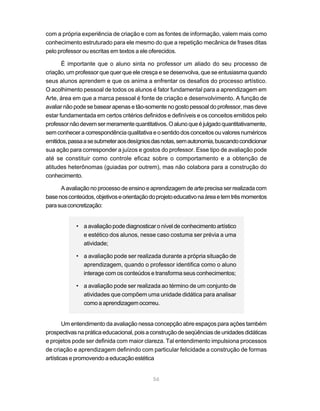 com a própria experiência de criação e com as fontes de informação, valem mais como
conhecimento estruturado para ele mesmo do que a repetição mecânica de frases ditas
pelo professor ou escritas em textos a ele oferecidos.

       É importante que o aluno sinta no professor um aliado do seu processo de
criação, um professor que quer que ele cresça e se desenvolva, que se entusiasma quando
seus alunos aprendem e que os anima a enfrentar os desafios do processo artístico.
O acolhimento pessoal de todos os alunos é fator fundamental para a aprendizagem em
Arte, área em que a marca pessoal é fonte de criação e desenvolvimento. A função de
avaliar não pode se basear apenas e tão-somente no gosto pessoal do professor, mas deve
estar fundamentada em certos critérios definidos e definíveis e os conceitos emitidos pelo
professor não devem ser meramente quantitativos. O aluno que é julgado quantitativamente,
sem conhecer a correspondência qualitativa e o sentido dos conceitos ou valores numéricos
emitidos, passa a se submeter aos desígnios das notas, sem autonomia, buscando condicionar
sua ação para corresponder a juízos e gostos do professor. Esse tipo de avaliação pode
até se constituir como controle eficaz sobre o comportamento e a obtenção de
atitudes heterônomas (guiadas por outrem), mas não colabora para a construção do
conhecimento.

      A avaliação no processo de ensino e aprendizagem de arte precisa ser realizada com
base nos conteúdos, objetivos e orientação do projeto educativo na área e tem três momentos
para sua concretização:


            • a avaliação pode diagnosticar o nível de conhecimento artístico
              e estético dos alunos, nesse caso costuma ser prévia a uma
              atividade;

            • a avaliação pode ser realizada durante a própria situação de
              aprendizagem, quando o professor identifica como o aluno
              interage com os conteúdos e transforma seus conhecimentos;

            • a avaliação pode ser realizada ao término de um conjunto de
              atividades que compõem uma unidade didática para analisar
              como a aprendizagem ocorreu.


        Um entendimento da avaliação nessa concepção abre espaços para ações também
prospectivas na prática educacional, pois a construção de seqüências de unidades didáticas
e projetos pode ser definida com maior clareza. Tal entendimento impulsiona processos
de criação e aprendizagem definindo com particular felicidade a construção de formas
artísticas e promovendo a educação estética


                                            56
 