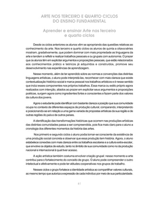 ARTE NOS TERCEIRO E QUARTO CICLOS
                  DO ENSINO FUNDAMENTAL

              Aprender e ensinar Arte nos terceiro
                       e quarto ciclos

       Desde os ciclos anteriores os alunos vêm se apropriando das questões relativas ao
conhecimento da arte. Nos terceiro e quarto ciclos os alunos de quinta a oitava séries
mostram, gradativamente, que podem dominar com mais propriedade as linguagens da
arte e tendem a refletir e realizar trabalhos pessoais e ou grupais com autonomia. O prazer
que os alunos têm em explicitar argumentos e proposições pessoais, que estão relacionados
aos conhecimentos prático e teóricos já adquiridos e construídos, promove seu
desenvolvimento nas experiências de aprendizagem.

      Nesse momento, além de ter aprendido sobre as normas e convenções das distintas
linguagens artísticas, o aluno pode interpretá-las, reconhecer com mais clareza que existe
contextualização histórico-social e marca pessoal nos trabalhos artísticos e é nesse sentido
que inclui esses componentes nos próprios trabalhos. Essa marca ou estilo próprio agora
realizados com intenção, aliados ao prazer em explicitar seus argumentos e proposições
poéticas, surgem agora como ingredientes fortes e conscientes e fazem parte dos valores
da cultura dos jovens.

      Agora o estudante pode identificar com bastante clareza a posição que sua comunidade
ocupa no contexto de diferentes espaços de produção cultural, comparando, interpretando
e posicionando-se em relação a uma gama variada de propostas artísticas da sua região e de
outras regiões do país e de outros países.

      A identificação das transformações históricas que ocorrem nas produções artísticas
das distintas comunidades passa a ser compreendida, pois fica mais claro para o aluno a
cronologia dos diferentes momentos da história das artes.

      Nos primeiro e segundo ciclos o aluno podia tornar-se consciente da existência de
uma produção social concreta e observar que essa produção tem história. Agora, o aluno
estabelece conexões com mais clareza entre os trabalhos escolares e a cultura extra-escolar,
que envolve os objetos de estudo, tanto no âmbito de sua comunidade como no da produção
nacional e internacional à qual tiver acesso.

       A ação artística também costuma envolver criação grupal: nesse momento a arte
contribui para o fortalecimento do conceito de grupo. O aluno pode compreender o outro
intelectual e afetivamente e pode ter atitudes cooperativas nos grupos de trabalho.

     Nesses ciclos o grupo fortalece a identidade artística ao compartilhar valores culturais,
ao mesmo tempo que autoriza a expressão de cada indivíduo por meio de sua particularidade.


                                             61
 