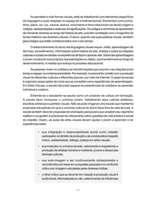 Ao perceber e criar formas visuais, está-se trabalhando com elementos específicos
da linguagem e suas relações no espaço (bi e tridimensional). Elementos como ponto,
linha, plano, cor, luz, volume, textura, movimento e ritmo relacionam-se dando origem a
códigos, representações e sistemas de significações. Os códigos e as formas se apresentam
de maneiras diversas ao longo da história da arte, pois têm correlação com o imaginário do
tempo histórico nas diversas culturas. O aluno, quando cria suas poéticas visuais, também
gera códigos que estão correlacionados com o seu tempo.

       O desenvolvimento do aluno nas linguagens visuais requer, então, aprendizagem de
técnicas, procedimentos, informações sobre história da arte, artistas e sobre as relações
culturais e sociais envolvidas na experiência de fazer e apreciar arte. Sobre tais aprendizagens
o jovem construirá suas próprias representações ou idéias, que transformará ao longo do
desenvolvimento, à medida que avança no processo educacional.

       As pessoas vivem no cotidiano as transformações que ocorrem nas relações entre
tempo e espaço na contemporaneidade. Por exemplo, é possível ter contato com a produção
visual de diferentes culturas e diferentes épocas, por meio da Internet. O papel da escola
é organizar essas ações de modo que as consolide como experiências de aprendizagem.
Em Artes Visuais, a escola não pode separar as experiências do cotidiano do aprender
individual e coletivo.

       Entende-se o estudante na escola como um produtor de cultura em formação.
A escola deve incorporar o universo jovem, trabalhando seus valores estéticos,
escolhas artísticas e padrões visuais. Não se pode imaginar uma escola que mantenha
propostas educativas em que o universo cultural do aluno fique fora da sala de aula. A
escola também deve ter propostas de orientação para jovens que ampliem seu repertório
estético e os ajudem a posicionar-se criticamente sobre questões da vida artística e social
do cidadão. Assim, as aulas de artes visuais devem ajudar o jovem a aprender e ter
experiências sobre:

             • sua integração e responsabilidade social como cidadão
               participativo no âmbito da produção e da conduta ética (respeito
               mútuo, solidariedade, diálogo, justiça) em artes visuais;

             • sua inserção no universo da arte, valorizando e respeitando a
               produção de artistas homens e mulheres, jovens e idosos das
               diversas culturas;

             • sua auto-imagem a ser continuamente reinterpretada e
               reconstruída com base em conquistas pessoais e no confronto
               crítico com imagens veiculadas pelas diversas mídias;

             • o olhar crítico que se deve ter em relação à produção visual e
               audiovisual, informatizada ou não, selecionando as influências


                                              64
 