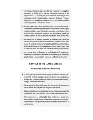 • conhecer, relacionar, apreciar objetos, imagens, concepções
  artísticas e estéticas — na sua dimensão material e de
  significação —, criados por produtores de distintos grupos
  étnicos em diferentes tempos e espaços físicos e virtuais,
  observando a conexão entre essas produções e a experiência
  artística pessoal e cultural do aluno;

• freqüentar e saber utilizar as fontes de documentação de arte,
  valorizando os modos de preservação, conservação e restauração
  dos acervos das imagens e objetos presentes em variados meios
  culturais, físicos e virtuais, museus, praças, galerias, ateliês de
  artistas, centros de cultura, oficinas populares, feiras, mercados;

• compreender, analisar e observar as relações entre as artes
  visuais com outras modalidades artísticas e também com outras
  áreas de conhecimento humano (Educação Física, Matemática,
  Ciências, Filosofia etc.), estabelecendo as conexões entre elas
  e sabendo utilizar tais áreas nos trabalhos individuais e coletivos;

• conhecer e situar profissões e os profissionais de Artes Visuais,
  observando o momento presente, as transformações históricas
  já ocorridas, e pensar sobre o cenário profissional do futuro.



          CONTEÚDOS DE ARTES VISUAIS

            Produção do aluno em Artes Visuais


• A produção artística visual em espaços diversos por meio de:
  desenho, pintura, colagem, gravura, construção, escultura,
  instalação, fotografia, cinema, vídeo, meios eletroeletrônicos,
  design, artes gráficas e outros.

• Observação, análise, utilização dos elementos da linguagem
  visual e suas articulações nas imagens produzidas.

• Representação e comunicação das formas visuais, concretizando
  as próprias intenções e aprimorando o domínio dessas ações.

• Conhecimento e utilização dos materiais, suportes,
  instrumentos, procedimentos e técnicas nos trabalhos pessoais,
  explorando e pesquisando suas qualidades expressivas e
  construtivas.


                                 66
 