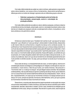 Com este critério pretende-se avaliar se o aluno conhece, sabe apreciar e argumentar
sobre vários trabalhos, com senso crítico e fundamentos, observando semelhanças e
diferenças entre os modos de interagir e apreciar arte em diferentes grupos culturais.

            • Valorizar a pesquisa e a freqüentação junto às fontes de
              documentação, preservação, acervo e veiculação da
              produção artística.

      Com este critério pretende-se avaliar se o aluno valoriza a pesquisa, conhece e observa
a importância da documentação, preservação, acervo e veiculação da própria cultura e das
demais em relação aos espaços culturais, ao planejamento urbano, à arquitetura, como
bens artísticos e do patrimônio cultural.



                                        DANÇA

        Embora se costume dizer que o “brasileiro tem samba no pé”, que aqui já “se nasce
dançando”, que o Brasil é um “país que dança”, ainda existem muitas dúvidas, desacordos
e até mesmo falta de conhecimento a respeito da dança como conteúdo escolar. As
justificativas mais freqüentemente apresentadas para que a dança esteja presente no
currículo das escolas fundamentais também passa pela afirmação de que todos têm o “dom
natural e espontâneo de dançar” (que acaba sendo “reprimido pela escola”), pois no dia-a-
dia o corpo e o movimento estão sempre presentes. Essas afirmações, ao contrário do que
se pensaria, em muitas situações acabam até mesmo por alijar a dança da escola, ou, em
outras circunstâncias, fazer com que ela se transforme em atividade aparentemente sem
muito sentido no âmbito escolar. Ou seja, para que dançar na escola se já “se dança na
vida”?

      Essa visão de dança, e conseqüentemente de corpo, um tanto ingênua, não leva em
consideração estudos sociológicos e antropológicos em relação à construção do corpo em
sociedade e, muito menos, o fato de que muitos, por razões diversas, não possuem o
“movimento nato” ou “a dança no sangue”, tal qual alegam essas correntes. Na sociedade
contemporânea, não se pode tampouco ignorar a presença da dança virtual, que se relaciona
com os corpos físicos de maneira totalmente distinta da dos antepassados. Assim, não se
tem, necessariamente, um corpo que se movimenta no tempo e no espaço sempre que se
dança. Em suma, sempre se aprende, formal e/ou informalmente, como, por que e quando
se movimentar e transformar esse movimento em dança.

      Dessa forma, a escola pode desempenhar papel importante na educação dos corpos
e do processo interpretativo e criativo de dança, pois dará aos alunos subsídios para melhor
compreender, desvelar, desconstruir, revelar e, se for o caso, transformar as relações que se
estabelecem entre corpo, dança e sociedade. Nos terceiro e quarto ciclos, essa função da


                                             70
 