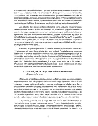 aperfeiçoamento dessas habilidades e gerar propostas mais complexas que desafiem as
descobertas corporais iniciadas nos primeiros ciclos. Esse aperfeiçoamento deverá atentar,
principalmente, para as relações entre esses elementos que se estabelecem nos corpos ao
se dançar (percepção, sensação, sinestesia). Por exemplo, como minha respiração se relaciona
com movimentos firmes, diretos, rápidos e com fluência livre? Ou ainda, ao se fazerem
movimentos no nível baixo do espaço, de que tipo de dinâmica postural se necessita?

       Mais adiante, deve-se concentrar em trabalhar como articular e relacionar esses
elementos do corpo e do movimento com as vivências, expectativas, projetos e escolhas de
vida dos alunos para que possam comunicar, expressar, imaginar e atribuir, articular, criar
significados para viver em sociedade. Por exemplo, pode-se problematizar a questão da
perfeição física na execução dos movimentos (é necessária? quando? por quê?), os conceitos
de certo e errado (para quem? por quê?), o virtuosismo físico, os valores sociais acoplados à
performance corporal (principalmente em seus aspectos de competitividade, exibicionismo
etc. hoje vendidos como “bons”).

       No entanto, propõe-se que nesses ciclos se dê ênfase aos processos da dança e aos
conteúdos que articulem o fazer artístico à sociedade global. Ou seja, busca-se que sejam
trabalhados os diversos aspectos da improvisação, dos repertórios (interpretação) e da
composição coreográfica, traçando relações diretas com a história da dança, a apreciação
(dimensões socioculturais e estética) e com as outras linguagens artísticas. Serão enfatizadas
a pesquisa individual e coletiva para elaboração dos processos criativos e as discussões e
articulações entre fazer, apreciar e contextualizar a dança e a vida em sociedade (em seus
aspectos de cooperação, inter-relação, autonomia e diversidade).

            • Contribuições da Dança para a educação de alunos
              adolescentes/jovens.

      Infelizmente, ainda são poucas as pesquisas nesta área, mas já são suficientes para
nos fornecer bases para uma proposta educacional em Dança significativa para os jovens
que vivem no mundo contemporâneo. Propomos que o professor que trabalhe com a Dança
em localidades diferentes das pesquisadas sempre ouça atentamente o que seus alunos
têm a dizer sobre seus corpos, sobre o que dançam e/ou gostariam de dançar; que observe
atentamente as escolhas de movimento e como eles são articulados em suas criações de
dança, para que possa escolher conteúdos e procedimentos não somente adequados, mas
também problematizadores das realidades em que esses corpo/danças estão inseridos.

      É importante, portanto, que o corpo não seja tratado como “instrumento” ou
“veículo” da dança, como comumente se pensa. O corpo é conhecimento, emoção,
comunicação, expressão. Ou seja, o corpo somos nós e nós somos o nosso corpo. Portanto,
o corpo é a nossa dança e a dança é o nosso corpo. É simples verificar-se, por exemplo, que



                                             72
 