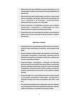 • Relacionamento das habilidades corporais adquiridas com as
  necessidades contidas nos processos da dança trabalhados em
  sala de aula.

• Reconhecimento das transformações ocorridas no corpo quanto
  à forma, sensações, percepções, relacionando-as às danças que
  cria e interpreta e às emoções, comportamentos,
  relacionamentos em grupo e em sociedade.

• Desenvolvimento de habilidades pessoais para trabalhar
  aquecimento, relaxamento e compensação do corpo,
  relacionando-as a noções de anatomia aprendidas.

• Reconhecimento da necessidade de trabalho de prevenção às
  lesões mais comuns nas aulas de dança (torções, luxações,
  fraturas etc.).



                      Apreciar e dançar

• Aperfeiçoamento e compreensão dos elementos do movimento:
  partes do corpo, dinâmicas do movimento, uso do espaço e das
  ações.

• Experimentação e diferenciação entre repertório, improvisação,
  composição coreográfica e apreciação, atentando para as
  diferentes sensações e percepções individuais e coletivas que
  ocorrem nos quatro processos.

• Experimentação, investigação e utilização de diferentes
  estímulos para improvisação (instruções diretas, descobertas
  guiadas, respostas selecionadas, jogos etc.) e para composição
  coreográfica (notícias de jornal, poesia, quadros, esculturas,
  histórias, elementos de movimento, sons e silêncio, objetos
  cênicos).

• Experimentação com as transições possíveis da improvisação
  à composição coreográfica e observação, conhecimento e
  utilização de alguns recursos coreográficos (AB, ABA, rondó
  etc.).

• Percepção das relações entre os diferentes estímulos utilizados
  nas composições e os diversos significados (pessoais, culturais,
  políticos) articulados e veiculados nas danças criadas.


                               76
 