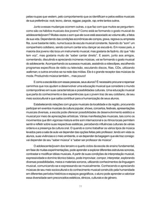 pelas roupas que vestem, pelo comportamento que os identificam e pelos estilos musicais
de sua preferência: rock, tecno, dance, reggae, pagode, rap, entre tantos outros.

        Junto a essas mudanças ocorrem outras, o que faz com que muitos se perguntem:
como são os hábitos musicais dos jovens? Como está se formando o gosto musical do
adolescente/jovem? Muitas vezes o som que ele ouve está associado ao volume alto, a fatos
de sua vida. Dependendo das condições econômicas ele compra, grava, regrava ou empresta
fita, ouve bastante rádio, numa busca de escuta musical constante, fazendo do “som” um
companheiro cotidiano, sendo comum cantar e/ou dançar ao escutá-lo. Em nosso país, a
maioria dos jovens não toca um instrumento musical, mas gostaria de fazê-lo, diz que “não
tem voz”, mas gostaria muito de “saber cantar direito”. E assim, junto aos amigos,
comentando, discutindo e apreciando inúmeras músicas, vai se formando o gosto musical
do adolescente. Acompanhando os sucessos musicais, assistindo a videoclipes, escolhendo
programas específicos de rádio ou televisão, escutando discos, fitas, CDs, utilizando
walkman, e outros envolve-se na rede das mídias. Ele é o grande receptor das músicas da
moda. Produzindo música também... mas pouco!

      E como a escola lida com essas pessoas, seus alunos? É necessário procurar e repensar
caminhos que nos ajudem a desenvolver uma educação musical que considere o mundo
contemporâneo em suas características e possibilidades culturais. Uma educação musical
que parta do conhecimento e das experiências que o jovem traz de seu cotidiano, de seu
meio sociocultural e que saiba contribuir para a humanização de seus alunos.

       Estabelecendo relações com grupos musicais da localidade e da região, procurando
participar em eventos musicais da cultura popular, shows, concertos, festivais, apresentações
musicais diversas, a escola pode oferecer possibilidades de desenvolvimento estético e
musical por meio de apreciações artísticas. Várias manifestações musicais, tais como os
movimentos que têm vigorosa mistura entre som internacional e os ritmos locais permitem
sentir e refletir sobre suas respectivas estéticas, percebendo influências culturais de várias
ordens e a presença da cultura oral. O quando e como trabalhar os vários tipos de música
levados para a sala de aula vai depender das opções feitas pelo professor, tendo em vista os
alunos, suas vivências e o meio ambiente, e vai depender da bagagem que ele traz consigo:
vai depender de seu “saber música” e “saber ser professor de música”.

      O adolescente/jovem dos terceiro e quarto ciclos da escola de ensino fundamental,
em fase de muitas experimentações, pode aprender a explorar diferentes estruturas sonoras,
contrastar e modificar idéias musicais. A partir de suas condições de interpretação musical,
expressividade e domínio técnico básico, pode improvisar, compor, interpretar, explorando
diversas possibilidades, meios e materiais sonoros, utilizando conhecimentos da linguagem
musical, comunicando-se e expressando-se musicalmente. Conhecendo e apreciando
músicas de seu meio sociocultural e do conhecimento musical construído pela humanidade
em diferentes períodos históricos e espaços geográficos, o aluno pode aprender a valorizar
essa diversidade sem preconceitos estéticos, étnicos, culturais e de gênero.

                                             79
 