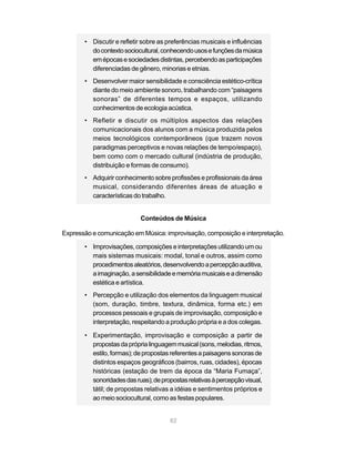 • Discutir e refletir sobre as preferências musicais e influências
         do contexto sociocultural, conhecendo usos e funções da música
         em épocas e sociedades distintas, percebendo as participações
         diferenciadas de gênero, minorias e etnias.
       • Desenvolver maior sensibilidade e consciência estético-crítica
         diante do meio ambiente sonoro, trabalhando com “paisagens
         sonoras” de diferentes tempos e espaços, utilizando
         conhecimentos de ecologia acústica.
       • Refletir e discutir os múltiplos aspectos das relações
         comunicacionais dos alunos com a música produzida pelos
         meios tecnológicos contemporâneos (que trazem novos
         paradigmas perceptivos e novas relações de tempo/espaço),
         bem como com o mercado cultural (indústria de produção,
         distribuição e formas de consumo).
       • Adquirir conhecimento sobre profissões e profissionais da área
         musical, considerando diferentes áreas de atuação e
         características do trabalho.


                            Conteúdos de Música

Expressão e comunicação em Música: improvisação, composição e interpretação.

       • Improvisações, composições e interpretações utilizando um ou
         mais sistemas musicais: modal, tonal e outros, assim como
         procedimentos aleatórios, desenvolvendo a percepção auditiva,
         a imaginação, a sensibilidade e memória musicais e a dimensão
         estética e artística.
       • Percepção e utilização dos elementos da linguagem musical
         (som, duração, timbre, textura, dinâmica, forma etc.) em
         processos pessoais e grupais de improvisação, composição e
         interpretação, respeitando a produção própria e a dos colegas.

       • Experimentação, improvisação e composição a partir de
         propostas da própria linguagem musical (sons, melodias, ritmos,
         estilo, formas); de propostas referentes a paisagens sonoras de
         distintos espaços geográficos (bairros, ruas, cidades), épocas
         históricas (estação de trem da época da “Maria Fumaça”,
         sonoridades das ruas); de propostas relativas à percepção visual,
         tátil; de propostas relativas a idéias e sentimentos próprios e
         ao meio sociocultural, como as festas populares.


                                       82
 