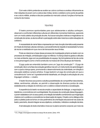 Com este critério pretende-se avaliar se o aluno conhece e analisa criticamente as
inter-relações do jovem com a cultura das mídias, tendo o cotidiano como ponto de partida
e se o aluno reflete, analisa e discute questões do mercado cultural, funções e formas de
consumo da música.



                                                       TEATRO

       O teatro promove oportunidades para que adolescentes e adultos conheçam,
observem e confrontem diferentes culturas em diferentes momentos históricos, operando
com um modo coletivo de produção de arte. Ao buscar soluções criativas e imaginativas na
construção de cenas, os alunos afinam a percepção sobre eles mesmos e sobre situações do
cotidiano.

       A necessidade de narrar fatos e representar por meio da ação dramática está presente
em rituais de diversas culturas e tempos, e provavelmente diz respeito à necessidade humana
de recriar a realidade em que vive e de transcender seus limites.

       Pode-se relacionar a base desse processo de investigação próprio ao teatro com os
processos de imitação, simbolização e jogo na infância. A criança observa gestos e atitudes
no meio ambiente, joga com as possibilidades do espaço, faz brincadeiras de faz-de-conta
e vive personagens como o herói construído na música de Chico Buarque de Holanda.

      O jogo pode ser entendido também como um “jogo de construção”14 . O jogo de
construção não é uma fase da evolução genética mas sim um instrumento de aprendizagem
com o qual a criança opera, promovendo o desenvolvimento da criatividade, em direção à
educação estética e praxis artística. O jogo teatral é um jogo de construção em que a
consciência do “como se” é gradativamente trabalhada, em direção à articulação de uma
linguagem artística — o teatro.

      O teatro favorece aos jovens e adultos possibilidades de compartilhar descobertas,
idéias, sentimentos, atitudes, ao permitir a observação de diversos pontos de vista,
estabelecendo a relação do indivíduo com o coletivo e desenvolvendo a socialização.

       A experiência do teatro na escola amplia a capacidade de dialogar, a negociação, a
tolerância, a convivência com a ambigüidade. No processo de construção dessa linguagem,
o jovem estabelece com os seus pares uma relação de trabalho combinando sua imaginação
criadora com a prática e a consciência na observação de regras. O teatro como diálogo entre
palco e platéia pode se tornar um dos parâmetros de orientação educacional nas aulas de
teatro; para tanto, deverá integrar-se aos objetivos, conteúdos, métodos e avaliação da área.

           A tematização do texto dramático inicia-se no plano sensório-corporal, por meio da


14
     Cf. J. Piaget, A formação do símbolo na criança, Rio de Janeiro, Zahar, 1975.


                                                            88
 