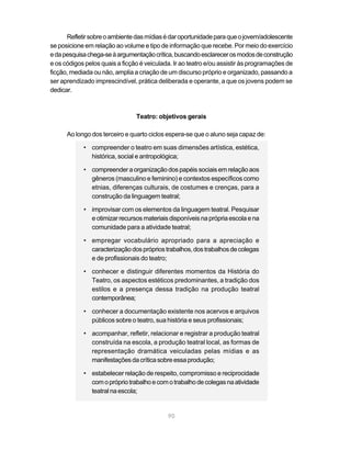 Refletir sobre o ambiente das mídias é dar oportunidade para que o jovem/adolescente
se posicione em relação ao volume e tipo de informação que recebe. Por meio do exercício
e da pesquisa chega-se à argumentação crítica, buscando esclarecer os modos de construção
e os códigos pelos quais a ficção é veiculada. Ir ao teatro e/ou assistir às programações de
ficção, mediada ou não, amplia a criação de um discurso próprio e organizado, passando a
ser aprendizado imprescindível, prática deliberada e operante, a que os jovens podem se
dedicar.



                                Teatro: objetivos gerais

      Ao longo dos terceiro e quarto ciclos espera-se que o aluno seja capaz de:

            • compreender o teatro em suas dimensões artística, estética,
              histórica, social e antropológica;

            • compreender a organização dos papéis sociais em relação aos
              gêneros (masculino e feminino) e contextos específicos como
              etnias, diferenças culturais, de costumes e crenças, para a
              construção da linguagem teatral;

            • improvisar com os elementos da linguagem teatral. Pesquisar
              e otimizar recursos materiais disponíveis na própria escola e na
              comunidade para a atividade teatral;

            • empregar vocabulário apropriado para a apreciação e
              caracterização dos próprios trabalhos, dos trabalhos de colegas
              e de profissionais do teatro;

            • conhecer e distinguir diferentes momentos da História do
              Teatro, os aspectos estéticos predominantes, a tradição dos
              estilos e a presença dessa tradição na produção teatral
              contemporânea;

            • conhecer a documentação existente nos acervos e arquivos
              públicos sobre o teatro, sua história e seus profissionais;

            • acompanhar, refletir, relacionar e registrar a produção teatral
              construída na escola, a produção teatral local, as formas de
              representação dramática veiculadas pelas mídias e as
              manifestações da crítica sobre essa produção;

            • estabelecer relação de respeito, compromisso e reciprocidade
              com o próprio trabalho e com o trabalho de colegas na atividade
              teatral na escola;


                                            90
 