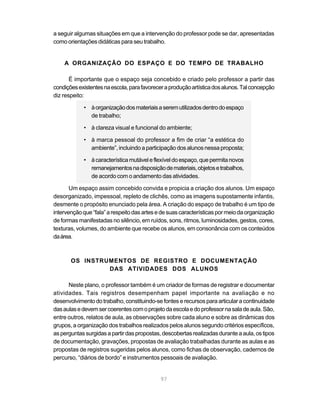 a seguir algumas situações em que a intervenção do professor pode se dar, apresentadas
como orientações didáticas para seu trabalho.


    A ORGANIZAÇÃO DO ESPAÇO E DO TEMPO DE TRABALHO

       É importante que o espaço seja concebido e criado pelo professor a partir das
condições existentes na escola, para favorecer a produção artística dos alunos. Tal concepção
diz respeito:

            • à organização dos materiais a serem utilizados dentro do espaço
              de trabalho;

            • à clareza visual e funcional do ambiente;

            • à marca pessoal do professor a fim de criar “a estética do
              ambiente”, incluindo a participação dos alunos nessa proposta;

            • à característica mutável e flexível do espaço, que permita novos
              remanejamentos na disposição de materiais, objetos e trabalhos,
              de acordo com o andamento das atividades.

       Um espaço assim concebido convida e propicia a criação dos alunos. Um espaço
desorganizado, impessoal, repleto de clichês, como as imagens supostamente infantis,
desmente o propósito enunciado pela área. A criação do espaço de trabalho é um tipo de
intervenção que “fala” a respeito das artes e de suas características por meio da organização
de formas manifestadas no silêncio, em ruídos, sons, ritmos, luminosidades, gestos, cores,
texturas, volumes, do ambiente que recebe os alunos, em consonância com os conteúdos
da área.



       OS INSTRUMENTOS DE REGISTRO E DOCUMENTAÇÃO
                DAS ATIVIDADES DOS ALUNOS

      Neste plano, o professor também é um criador de formas de registrar e documentar
atividades. Tais registros desempenham papel importante na avaliação e no
desenvolvimento do trabalho, constituindo-se fontes e recursos para articular a continuidade
das aulas e devem ser coerentes com o projeto da escola e do professor na sala de aula. São,
entre outros, relatos de aula, as observações sobre cada aluno e sobre as dinâmicas dos
grupos, a organização dos trabalhos realizados pelos alunos segundo critérios específicos,
as perguntas surgidas a partir das propostas, descobertas realizadas durante a aula, os tipos
de documentação, gravações, propostas de avaliação trabalhadas durante as aulas e as
propostas de registros sugeridas pelos alunos, como fichas de observação, cadernos de
percurso, “diários de bordo” e instrumentos pessoais de avaliação.


                                             97
 