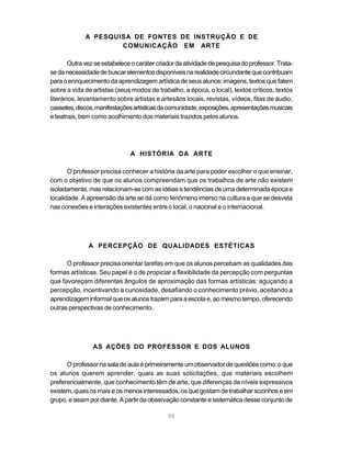 A PESQUISA DE FONTES DE INSTRUÇÃO E DE
                     COMUNICAÇÃO EM ARTE

        Outra vez se estabelece o caráter criador da atividade de pesquisa do professor. Trata-
se da necessidade de buscar elementos disponíveis na realidade circundante que contribuam
para o enriquecimento da aprendizagem artística de seus alunos: imagens, textos que falem
sobre a vida de artistas (seus modos de trabalho, a época, o local), textos críticos, textos
literários, levantamento sobre artistas e artesãos locais, revistas, vídeos, fitas de áudio,
cassetes, discos, manifestações artísticas da comunidade, exposições, apresentações musicais
e teatrais, bem como acolhimento dos materiais trazidos pelos alunos.




                               A HISTÓRIA DA ARTE

       O professor precisa conhecer a história da arte para poder escolher o que ensinar,
com o objetivo de que os alunos compreendam que os trabalhos de arte não existem
isoladamente, mas relacionam-se com as idéias e tendências de uma determinada época e
localidade. A apreensão da arte se dá como fenômeno imerso na cultura e que se desvela
nas conexões e interações existentes entre o local, o nacional e o internacional.




               A PERCEPÇÃO DE QUALIDADES ESTÉTICAS

      O professor precisa orientar tarefas em que os alunos percebam as qualidades das
formas artísticas. Seu papel é o de propiciar a flexibilidade da percepção com perguntas
que favoreçam diferentes ângulos de aproximação das formas artísticas: aguçando a
percepção, incentivando a curiosidade, desafiando o conhecimento prévio, aceitando a
aprendizagem informal que os alunos trazem para a escola e, ao mesmo tempo, oferecendo
outras perspectivas de conhecimento.




                AS AÇÕES DO PROFESSOR E DOS ALUNOS

      O professor na sala de aula é primeiramente um observador de questões como: o que
os alunos querem aprender, quais as suas solicitações, que materiais escolhem
preferencialmente, que conhecimento têm de arte, que diferenças de níveis expressivos
existem, quais os mais e os menos interessados, os que gostam de trabalhar sozinhos e em
grupo, e assim por diante. A partir da observação constante e sistemática desse conjunto de

                                              98
 