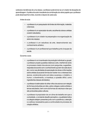 variáveis e tendências de uma classe, o professor pode tornar-se um criador de situações de
aprendizagem. A prática de aula é resultante da combinação de vários papéis que o professor
pode desempenhar antes, durante e depois de cada aula.

      Antes da aula:

            • o professor é um pesquisador de fontes de informação, materiais
              e técnicas;

            • o professor é um apreciador de arte, escolhendo obras e artistas
              a serem estudados;

            • o professor é um criador na preparação e na organização da
              aula e seu espaço;

            • o professor é um estudioso da arte, desenvolvendo seu
              conhecimento artístico;

            • o professor é um profissional que trabalha junto à equipe da
              escola.

      Durante a aula:

            • o professor é um incentivador da produção individual ou grupal;
              o professor propõe questões relativas à arte, interferindo tanto
              no processo criador dos alunos (com perguntas, sugestões,
              respostas de acordo com o conhecimento que tem de cada aluno
              etc.) como nas atividades de apreciação de obras e informações
              sobre artistas (buscando formas de manter vivo o interesse dos
              alunos, construindo junto com eles a surpresa, o mistério, o
              humor, o divertimento, a incerteza, a questão difícil, como
              ingredientes dessas atividades);

            • o professor é estimulador do olhar crítico dos alunos com relação
              às formas produzidas por eles, pelos colegas e pelos artistas e
              temas estudados, bem como às formas da natureza e das que
              são produzidas pelas culturas;

            • o professor é propiciador de um clima de trabalho em que a
              curiosidade, o constante desafio perceptivo, a qualidade lúdica
              e a alegria estejam presentes junto com a paciência, a atenção
              e o esforço necessários para a continuidade do processo de
              criação artística;



                                            99
 