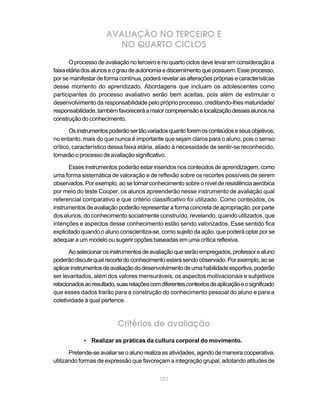 AVALIAÇÃO NO TERCEIRO E
                        NO QUARTO CICLOS
       O processo de avaliação no terceiro e no quarto ciclos deve levar em consideração a
faixa etária dos alunos e o grau de autonomia e discernimento que possuem. Esse processo,
por se manifestar de forma contínua, poderá revelar as alterações próprias e características
desse momento do aprendizado. Abordagens que incluam os adolescentes como
participantes do processo avaliativo serão bem aceitas, pois além de estimular o
desenvolvimento da responsabilidade pelo próprio processo, creditando-lhes maturidade/
responsabilidade, também favorecerá a maior compreensão e localização desses alunos na
construção do conhecimento.

       Os instrumentos poderão ser tão variados quanto forem os conteúdos e seus objetivos;
no entanto, mais do que nunca é importante que sejam claros para o aluno, pois o senso
crítico, característico dessa faixa etária, aliado à necessidade de sentir-se reconhecido,
tornarão o processo de avaliação significativo.

       Esses instrumentos poderão estar inseridos nos conteúdos de aprendizagem, como
uma forma sistemática de valoração e de reflexão sobre os recortes possíveis de serem
observados. Por exemplo, ao se tomar conhecimento sobre o nível de resistência aeróbica
por meio do teste Cooper, os alunos apreenderão nesse instrumento de avaliação qual
referencial comparativo e que critério classificativo foi utilizado. Como conteúdos, os
instrumentos de avaliação poderão representar a forma concreta de apropriação, por parte
dos alunos, do conhecimento socialmente construído, revelando, quando utilizados, que
intenções e aspectos desse conhecimento estão sendo valorizados. Esse sentido fica
explicitado quando o aluno conscientiza-se, como sujeito da ação, que poderá optar por se
adequar a um modelo ou sugerir opções baseadas em uma crítica reflexiva.

       Ao selecionar os instrumentos de avaliação que serão empregados, professor e aluno
poderão discutir qual recorte do conhecimento estará sendo observado. Por exemplo, ao se
aplicar instrumentos de avaliação do desenvolvimento de uma habilidade esportiva, poderão
ser levantados, além dos valores mensuráveis, os aspectos motivacionais e subjetivos
relacionados ao resultado, suas relações com diferentes contextos de aplicação e o significado
que esses dados trarão para a construção do conhecimento pessoal do aluno e para a
coletividade à qual pertence.



                           Critérios de avaliação
            • Realizar as práticas da cultura corporal do movimento.

       Pretende-se avaliar se o aluno realiza as atividades, agindo de maneira cooperativa,
utilizando formas de expressão que favoreçam a integração grupal, adotando atitudes de


                                             101
 