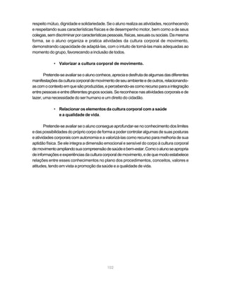 respeito mútuo, dignidade e solidariedade. Se o aluno realiza as atividades, reconhecendo
e respeitando suas características físicas e de desempenho motor, bem como a de seus
colegas, sem discriminar por características pessoais, físicas, sexuais ou sociais. Da mesma
forma, se o aluno organiza e pratica atividades da cultura corporal de movimento,
demonstrando capacidade de adaptá-las, com o intuito de torná-las mais adequadas ao
momento do grupo, favorecendo a inclusão de todos.

            • Valorizar a cultura corporal de movimento.

       Pretende-se avaliar se o aluno conhece, aprecia e desfruta de algumas das diferentes
manifestações da cultura corporal de movimento de seu ambiente e de outros, relacionando-
as com o contexto em que são produzidas, e percebendo-as como recurso para a integração
entre pessoas e entre diferentes grupos sociais. Se reconhece nas atividades corporais e de
lazer, uma necessidade do ser humano e um direito do cidadão.

            • Relacionar os elementos da cultura corporal com a saúde
              e a qualidade de vida.

       Pretende-se avaliar se o aluno consegue aprofundar-se no conhecimento dos limites
e das possibilidades do próprio corpo de forma a poder controlar algumas de suas posturas
e atividades corporais com autonomia e a valorizá-las como recurso para melhoria de sua
aptidão física. Se ele integra a dimensão emocional e sensível do corpo à cultura corporal
de movimento ampliando sua compreensão de saúde e bem-estar. Como o aluno se apropria
de informações e experiências da cultura corporal de movimento, e de que modo estabelece
relações entre esses conhecimentos no plano dos procedimentos, conceitos, valores e
atitudes, tendo em vista a promoção da saúde e a qualidade de vida.




                                            102
 