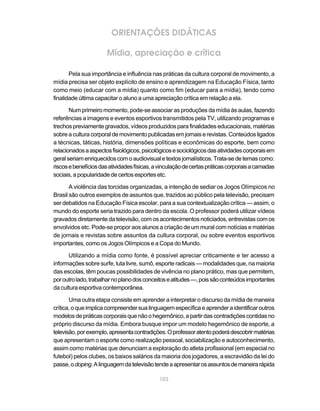 ORIENTAÇÕES DIDÁTICAS

                      Mídia, apreciação e crítica

       Pela sua importância e influência nas práticas da cultura corporal de movimento, a
mídia precisa ser objeto explícito de ensino e aprendizagem na Educação Física, tanto
como meio (educar com a mídia) quanto como fim (educar para a mídia), tendo como
finalidade última capacitar o aluno a uma apreciação crítica em relação a ela.

       Num primeiro momento, pode-se associar as produções da mídia às aulas, fazendo
referências a imagens e eventos esportivos transmitidos pela TV, utilizando programas e
trechos previamente gravados, vídeos produzidos para finalidades educacionais, matérias
sobre a cultura corporal de movimento publicadas em jornais e revistas. Conteúdos ligados
a técnicas, táticas, história, dimensões políticas e econômicas do esporte, bem como
relacionados a aspectos fisiológicos, psicológicos e sociológicos das atividades corporais em
geral seriam enriquecidos com o audiovisual e textos jornalísticos. Trata-se de temas como:
riscos e benefícios das atividades físicas, a vinculação de certas práticas corporais a camadas
sociais, a popularidade de certos esportes etc.

       A violência das torcidas organizadas, a intenção de sediar os Jogos Olímpicos no
Brasil são outros exemplos de assuntos que, trazidos ao público pela televisão, precisam
ser debatidos na Educação Física escolar, para a sua contextualização crítica — assim, o
mundo do esporte seria trazido para dentro da escola. O professor poderá utilizar vídeos
gravados diretamente da televisão, com os acontecimentos noticiados, entrevistas com os
envolvidos etc. Pode-se propor aos alunos a criação de um mural com notícias e matérias
de jornais e revistas sobre assuntos da cultura corporal, ou sobre eventos esportivos
importantes, como os Jogos Olímpicos e a Copa do Mundo.

      Utilizando a mídia como fonte, é possível apreciar criticamente e ter acesso a
informações sobre surfe, luta livre, sumô, esporte radicais — modalidades que, na maioria
das escolas, têm poucas possibilidades de vivência no plano prático, mas que permitem,
por outro lado, trabalhar no plano dos conceitos e atitudes —, pois são conteúdos importantes
da cultura esportiva contemporânea.

       Uma outra etapa consiste em aprender a interpretar o discurso da mídia de maneira
crítica, o que implica compreender sua linguagem específica e aprender a identificar outros
modelos de práticas corporais que não o hegemônico, a partir das contradições contidas no
próprio discurso da mídia. Embora busque impor um modelo hegemônico de esporte, a
televisão, por exemplo, apresenta contradições. O professor atento poderá descobrir matérias
que apresentam o esporte como realização pessoal, sociabilização e autoconhecimento,
assim como matérias que denunciam a exploração do atleta profissional (em especial no
futebol) pelos clubes, os baixos salários da maioria dos jogadores, a escravidão da lei do
passe, o doping. A linguagem da televisão tende a apresentar os assuntos de maneira rápida

                                             103
 