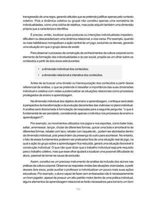 transgressão de uma regra, gerando atitudes que se pretende justificar apenas pelo contexto
coletivo. Pois a dinâmica coletiva ou grupal não constitui apenas uma somatória de
individualidades, como uma colcha de retalhos, mas pode adquirir também uma dimensão
própria que a caracteriza e identifica.

        É preciso, então, localizar quais posturas ou intenções individualistas impedem,
dificultam ou descaracterizam uma dinâmica relacional, e vice-versa. Por exemplo, quando
os mais habilidosos monopolizam a ação central de um jogo, excluindo os demais, gerando
uma situação em que o grupo deixa de existir.

     Para observar o processo de construção de conhecimentos da cultura corporal como
elemento de formação das individualidades e do ser social, propõe-se um olhar sobre os
conteúdos a partir de dois eixos estruturantes:

            • a dimensão individual dos conteúdos;

            • a dimensão relacional e interativa dos conteúdos.

       Antes de se buscar uma divisão ou hierarquização dos conteúdos a partir desse
referencial de análise, o que se pretende é ressaltar a importância das suas dimensões
individual e coletiva com vistas a potencializar as situações relacionais como processos
privilegiados de ensino e aprendizagem.

      Na dimensão individual dos objetos de ensino e aprendizagem, o enfoque será dado
à perspectiva da transformação e da evolução decorrentes das vivências no plano individual.
A análise será direcionada à formulação de respostas para a seguinte pergunta: “o que é
fundamental de ser percebido, considerando apenas o indivíduo nos processos de ensino e
aprendizagem?”.

       Por exemplo, os movimentos utilizados nos jogos e nos esportes, como bater bola,
saltar, arremessar, lançar, chutar de diferentes formas, quicar uma bola e amortecê-la de
diferentes formas, rebater com taco, rebater com raquete etc., podem ser abordados dentro
da dimensão individual, pois prescindem da presença do outro para acontecer. No entanto,
o fato de esses fundamentos poderem ser praticados fora de uma situação real de jogo, na
qual a ação do grupo sobre a aprendizagem fica reduzida, gerará uma situação favorável à
construção individual. O que não quer dizer que o trabalho individual seja pré-requisito
para o trabalho coletivo, mas que esse olhar ajudará a localizar uma possível dificuldade do
aluno, passível de tornar-se causa de exclusão.

       Assim, constitui-se um precioso instrumento de análise da inclusão dos alunos nas
práticas da cultura corporal. Observar as respostas vindas das situações vivenciadas, a partir
desses dois eixos, pode auxiliar o professor a individualizar um pouco mais suas ações
educativas. Por exemplo, o aluno capaz de fazer cem embaixadas não é necessariamente
um bom jogador, apesar de possuir um alto padrão motor dentro de uma prática individual,
alguns elementos da aprendizagem relacional se farão necessários para torná-lo um bom

                                            106
 
