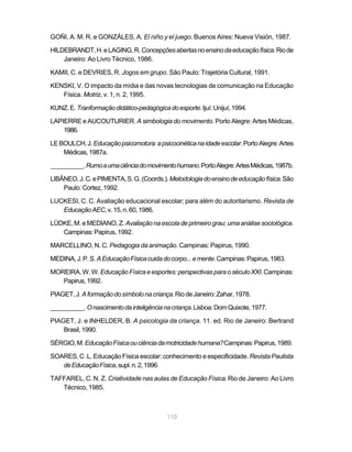 GOÑI, A. M. R. e GONZÁLES, A. El niño y el juego. Buenos Aires: Nueva Visión, 1987.

HILDEBRANDT, H. e LAGING, R. Concepções abertas no ensino da educação física. Rio de
    Janeiro: Ao Livro Técnico, 1986.

KAMII, C. e DEVRIES, R. Jogos em grupo. São Paulo: Trajetória Cultural, 1991.

KENSKI, V. O impacto da mídia e das novas tecnologias de comunicação na Educação
   Física. Motriz, v. 1, n. 2, 1995.

KUNZ. E. Tranformação didático-pedagógica do esporte. Ijuí: Unijuí, 1994.

LAPIERRE e AUCOUTURIER. A simbologia do movimento. Porto Alegre: Artes Médicas,
    1986.

LE BOULCH, J. Educação psicomotora: a psicocinética na idade escolar. Porto Alegre: Artes
    Médicas, 1987a.

__________. Rumo a uma ciência do movimento humano. Porto Alegre: Artes Médicas, 1987b.

LIBÂNEO, J. C. e PIMENTA, S. G. (Coords.). Metodologia do ensino de educação física. São
    Paulo: Cortez, 1992.

LUCKESI, C. C. Avaliação educacional escolar; para além do autoritarismo. Revista de
   Educação AEC, v. 15, n. 60, 1986.

LÜDKE, M. e MEDIANO, Z. Avaliação na escola de primeiro grau; uma análise sociológica.
   Campinas: Papirus, 1992.

MARCELLINO, N. C. Pedagogia da animação. Campinas: Papirus, 1990.

MEDINA, J. P. S. A Educação Física cuida do corpo... e mente. Campinas: Papirus, 1983.

MOREIRA, W. W. Educação Física e esportes: perspectivas para o século XXI. Campinas:
   Papirus, 1992.

PIAGET, J. A formação do símbolo na criança. Rio de Janeiro: Zahar, 1978.

__________. O nascimento da inteligência na criança. Lisboa: Dom Quixote, 1977.

PIAGET, J. e INHELDER, B. A psicologia da criança. 11. ed. Rio de Janeiro: Bertrand
    Brasil, 1990.

SÉRGIO, M. Educação Física ou ciência da motricidade humana? Campinas: Papirus, 1989.

SOARES, C .L. Educação Física escolar: conhecimento e especificidade. Revista Paulista
   de Educação Física, supl. n. 2, 1996.

TAFFAREL, C. N. Z. Criatividade nas aulas de Educação Física. Rio de Janeiro: Ao Livro
   Técnico, 1985.



                                           110
 