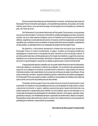 APRESENTAÇÃO



         Para boa parte das pessoas que freqüentaram a escola, a lembrança das aulas de
Educação Física é marcante: para alguns, uma experiência prazerosa, de sucesso, de muitas
vitórias; para outros, uma memória amarga, de sensações de incompetência, de falta de
jeito, de medo de errar...

        Os Parâmetros Curriculares Nacionais de Educação Física trazem uma proposta
que procura democratizar, humanizar e diversificar a prática pedagógica da área, buscando
ampliar, de uma visão apenas biológica, para um trabalho que incorpore as dimensões
afetivas, cognitivas e socioculturais dos alunos. Incorpora, de forma organizada, as principais
questões que o professor deve considerar no desenvolvimento de seu trabalho, subsidiando
as discussões, os planejamentos e as avaliações da prática de Educação Física.

        Na abertura, o documento apresenta a síntese dos princípios que norteiam a
Educação Física no ensino fundamental. A seguir, localiza as principais tendências
pedagógicas e desenvolve a concepção da área, situando-a como produção cultural. A
primeira parte trata das contribuições para a formação da cidadania, sugerindo possíveis
interfaces com os temas transversais, discutindo a natureza e a especificidade do processo
de ensino e aprendizagem e expondo os objetivos gerais para o ensino fundamental.

         A segunda parte aborda o trabalho com as quatro séries finais do ensino fundamental,
indicando objetivos, conteúdos e critérios de avaliação. Os conteúdos são apresentados
segundo sua categoria conceitual, procedimental e atitudinal, organizados em blocos
interrelacionados e são explicitados como possíveis enfoques da ação do professor. Essa
parte contempla, também, aspectos didáticos gerais e específicos da prática pedagógica
em Educação Física que podem auxiliar o professor nas questões do cotidiano das salas de
aula e serve como ponto de partida para as discussões.

        O trabalho de Educação Física nas séries finais do ensino fundamental é muito
importante na medida em que possibilita aos alunos uma ampliação da visão sobre a cultura
corporal de movimento, e, assim, viabiliza a autonomia para o desenvolvimento de uma
prática pessoal e a capacidade para interferir na comunidade, seja na manutenção ou na
construção de espaços de participação em atividades culturais, como jogos, esportes, lutas,
ginásticas e danças, com finalidades de lazer, expressão de sentimentos, afetos e emoções.
Ressignificar esses elementos da cultura e construí-los coletivamente é uma proposta de
participação constante e responsável na sociedade.



                                                   Secretaria de Educação Fundamental



                                              15
 