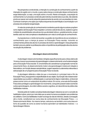 Na perspectiva construtivista, a intenção é a construção do conhecimento a partir da
interação do sujeito com o mundo, e para cada criança a construção desse conhecimento
exige elaboração, ou seja, uma ação sobre o mundo. Nesta concepção, a aquisição do
conhecimento é um processo construído pelo indivíduo durante toda a sua vida, não estando
pronto ao nascer nem sendo adquirido passivamente de acordo com as pressões do meio.
Conhecer é sempre uma ação que implica esquemas de assimilação e acomodação num
processo de constante reorganização.

      A meta da construção do conhecimento é evidente quando alguns autores propõem
como objetivo da Educação Física respeitar o universo cultural dos alunos, explorar a gama
múltipla de possibilidades educativas de sua atividade lúdica e, gradativamente, propor
tarefas cada vez mais complexas e desafiadoras com vista à construção do conhecimento.

      A proposta teve o mérito de levantar a questão da importância de se considerar o
conhecimento que a criança já possui na Educação Física escolar, incluindo os
conhecimentos prévios dos alunos no processo de ensino e aprendizagem. Essa perspectiva
também procurou alertar os professores sobre a importância da participação ativa dos alunos
na solução de problemas.


                            Abordagem desenvolvimentista

       A abordagem desenvolvimentista é dirigida especificamente para a faixa etária até
14 anos e busca nos processos de aprendizagem e desenvolvimento uma fundamentação
para a Educação Física escolar. É uma tentativa de caracterizar a progressão normal do
crescimento físico, do desenvolvimento motor e da aprendizagem motora em relação à
faixa etária e, em função dessas características, sugerir aspectos ou elementos relevantes à
estruturação de um programa para a Educação Física na escola.

       A abordagem defende a idéia de que o movimento é o principal meio e fim da
Educação Física, propugnando a especificidade do seu objeto. Sua função não é desenvolver
capacidades que auxiliem a alfabetização e o pensamento lógico-matemático, embora tal
possa ocorrer como um subproduto da prática motora. Em suma, uma aula de Educação
Física deve privilegiar a aprendizagem do movimento, conquanto possam estar ocorrendo
outras aprendizagens, de ordem afetivo-social e cognitiva, em decorrência da prática das
habilidades motoras.

       Grande parte do modelo conceitual desta abordagem relaciona-se com o conceito de
habilidade motora, pois é por meio dela que os seres humanos se adaptam aos problemas
do cotidiano. Como as habilidades mudam ao longo da vida do indivíduo, desde a concepção
até a morte, constituíram-se numa área de conhecimento da Educação Física — o
Desenvolvimento Motor. Ao mesmo tempo, estruturou-se também uma outra área em
torno da questão de como os seres humanos aprendem as habilidades motoras — a
Aprendizagem Motora.

                                            24
 