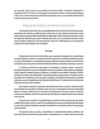 por exemplo, não é mais só uma pelada num terreno baldio, é também videogame e
espetáculo da TV. Portanto, a Educação Física deverá manter um permanente diálogo
crítico com a mídia, trazendo-a para dentro da escola como um novo dado relacionado à
cultura corporal de movimento.



           Educação Física e os temas transversais
       A Educação Física dentro da sua especificidade deverá abordar os temas transversais,
apontados como temas de urgência para o país como um todo, além de poder tratar outros
relacionados às necessidades específicas de cada região. Sobre cada tema este documento
traz algumas reflexões para serem tratadas pela área, com a intenção de ampliar o olhar
sobre a prática cotidiana e, ao mesmo tempo, estimular a reflexão para a construção de
novas formas de abordagem dos conteúdos.



                                          ÉTICA

       O desenvolvimento moral do indivíduo, que resulta das relações entre a afetividade
e a racionalidade, encontra no universo da cultura corporal um contexto bastante peculiar,
no qual a intensidade e a qualidade dos estados afetivos experimentados corporalmente
nas práticas da cultura de movimento literalmente afetam as atitudes e decisões racionais.

      A vivência concreta de sensações de excitação, irritação, prazer, cansaço e
eventualmente até dor, junto à mobilização intensa de emoções e sentimentos de satisfação,
medo, vergonha, alegria e tristeza, configuram um desafio à racionalidade. Desafio no melhor
sentido de controle e de adequação na expressão desses sentimentos e emoções, pois se
processam em contextos em que as regras, os gestos, as relações interpessoais, as atitudes
pessoais e suas conseqüências são claramente delimitadas. E, habitualmente, distintas das
experimentadas na vida cotidiana.

       Aqui reside a riqueza e o paradoxo das práticas da cultura corporal, particularmente
nas situações que envolvem interação social, de criar uma situação de intensa mobilização
afetiva, em que o caráter ético do indivíduo se explicita para si mesmo e para o outro por
meio de suas atitudes, permitindo a tomada de consciência e a reflexão sobre esses valores
mais íntimos.

       O que se quer ressaltar é a possibilidade de construir formas operacionais de praticar
e refletir sobre esses valores, a partir da constatação de que apenas a prática das atividades
e o discurso verbal do professor resultam insuficientes na sua transmissão e incorporação
pelo estudante.

      O respeito mútuo, a justiça, a dignidade e a solidariedade podem, portanto, ser
exercidos dentro de contextos significativos, estabelecidos em muitos casos de maneira

                                             34
 