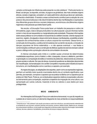 variada combinação de influências está presente na vida cotidiana7 . Particularmente no
Brasil, as danças, os esportes, as lutas, os jogos e as ginásticas, das mais variadas origens
étnicas, sociais e regionais, compõem um vasto patrimônio cultural que deve ser valorizado,
conhecido e desfrutado. O acesso a esse conhecimento contribui para a adoção de uma
postura não preconceituosa e não discriminatória diante das manifestações e expressões
dos diferentes grupos étnicos e sociais (religiosos, econômicos e de diferentes origens
regionais) e das pessoas que deles fazem parte.

      Na escola, a Educação Física pode fazer um trabalho de pesquisa e cultivo de
brincadeiras, jogos, lutas e danças produzidos na cultura popular, que por diversas razões
correm o risco de ser esquecidos ou marginalizados pela sociedade. Pesquisar informações
sobre essas práticas na comunidade e incorporá-las ao cotidiano escolar, criando espaços de
exercício, registro, divulgação e desenvolvimento dessas manifestações, possibilita ampliar
o espectro de conhecimentos sobre a cultura corporal de movimento. Dessa forma, a
construção de brinquedos, a prática de brincadeiras de rua dentro da escola, a inclusão de
danças populares de forma sistemática — e não apenas eventual — nas festas e
comemorações contribuem para a construção de efetivas opções de exercício de lazer cultural
e para o diálogo entre a produção cultural da comunidade e da escola.

       A intensa veiculação pela mídia e o caráter quase universal de determinadas
modalidades esportivas, como o futebol, o vôlei, o basquete, o boxe e o atletismo, permitem
a apreciação e a comparação de estilos e maneiras de praticá-las, relacionando-as a diversos
grupos sociais e culturais. No caso da dança, é possível questionar as distorções decorrentes
da massificação, da banalização e do caráter competitivo impostos pela indústria do lazer e
do turismo, em manifestações como o samba e a capoeira, por exemplo.

       As regras dos jogos, as adaptações dos esportes, assim como as expressões regionais,
ganham um sentido maior quando vivenciadas dentro de um contexto significativo, que
permita, por exemplo, comparar a capoeira que se pratica na Bahia com a capoeira que se
pratica em São Paulo. Pode-se, ao contextualizar aspectos relativos à expressão cultural e
ao treinamento para competição, explicitar a trajetória da imigração de uma cultura, sua
apropriação por outras culturas, trazendo à tona os valores e usos dados por seus
protagonistas.



                                         MEIO        AMBIENTE

      As interseções da Educação Física com este tema transversal, no que diz respeito ao
cuidado de si mesmo como um elemento integrante do meio ambiente e à responsabilidade

7
 Entende-se por “vida cotidiana” tudo aquilo que existe ao redor dos indivíduos, que está presente materialmente
no ambiente em que convivem: produtos culturais como escrita, números, hábitos sociais, objetos de uso, emprego
de conhecimentos científicos; ou tudo aquilo que chega até os indivíduos pelos meios de comunicação: transmissões
culturais, técnicas, saberes e mentalidades, provenientes de tempos e espaços diferentes.


                                                      39
 