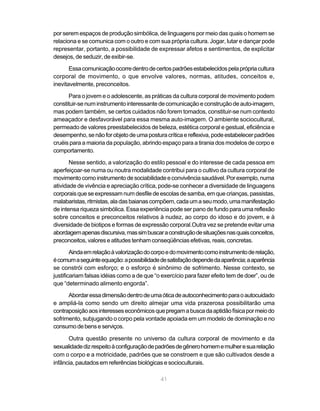por serem espaços de produção simbólica, de linguagens por meio das quais o homem se
relaciona e se comunica com o outro e com sua própria cultura. Jogar, lutar e dançar pode
representar, portanto, a possibilidade de expressar afetos e sentimentos, de explicitar
desejos, de seduzir, de exibir-se.

       Essa comunicação ocorre dentro de certos padrões estabelecidos pela própria cultura
corporal de movimento, o que envolve valores, normas, atitudes, conceitos e,
inevitavelmente, preconceitos.

      Para o jovem e o adolescente, as práticas da cultura corporal de movimento podem
constituir-se num instrumento interessante de comunicação e construção de auto-imagem,
mas podem também, se certos cuidados não forem tomados, constituir-se num contexto
ameaçador e desfavorável para essa mesma auto-imagem. O ambiente sociocultural,
permeado de valores preestabelecidos de beleza, estética corporal e gestual, eficiência e
desempenho, se não for objeto de uma postura crítica e reflexiva, pode estabelecer padrões
cruéis para a maioria da população, abrindo espaço para a tirania dos modelos de corpo e
comportamento.

       Nesse sentido, a valorização do estilo pessoal e do interesse de cada pessoa em
aperfeiçoar-se numa ou noutra modalidade contribui para o cultivo da cultura corporal de
movimento como instrumento de sociabilidade e convivência saudável. Por exemplo, numa
atividade de vivência e apreciação crítica, pode-se conhecer a diversidade de linguagens
corporais que se expressam num desfile de escolas de samba, em que crianças, passistas,
malabaristas, ritmistas, ala das baianas compõem, cada um a seu modo, uma manifestação
de intensa riqueza simbólica. Essa experiência pode ser pano de fundo para uma reflexão
sobre conceitos e preconceitos relativos à nudez, ao corpo do idoso e do jovem, e à
diversidade de biotipos e formas de expressão corporal.Outra vez se pretende evitar uma
abordagem apenas discursiva, mas sim buscar a construção de situações nas quais conceitos,
preconceitos, valores e atitudes tenham conseqüências efetivas, reais, concretas.
        Ainda em relação à valorização do corpo e do movimento como instrumento de relação,
é comum a seguinte equação: a possibilidade de satisfação depende da aparência; a aparência
se constrói com esforço; e o esforço é sinônimo de sofrimento. Nesse contexto, se
justificariam falsas idéias como a de que “o exercício para fazer efeito tem de doer”, ou de
que “determinado alimento engorda”.
      Abordar essa dimensão dentro de uma ótica de autoconhecimento para o autocuidado
e ampliá-la como sendo um direito almejar uma vida prazerosa possibilitarão uma
contraposição aos interesses econômicos que pregam a busca da aptidão física por meio do
sofrimento, subjugando o corpo pela vontade apoiada em um modelo de dominação e no
consumo de bens e serviços.

      Outra questão presente no universo da cultura corporal de movimento e da
sexualidade diz respeito à configuração de padrões de gênero homem e mulher e sua relação
com o corpo e a motricidade, padrões que se constroem e que são cultivados desde a
infância, pautados em referências biológicas e socioculturais.

                                            41
 
