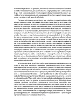 abordar a evolução desses equipamentos, relacionando-os com aspectos técnicos de conforto
ou moda. Trata-se de refletir, principalmente junto aos grupos de jovens e adolescentes,
de que modo esses produtos são vinculados pela mídia à prática de atividades e em que
medida se tornam objeto de desejo, pois sua aquisição (tênis, skate, roupas) implica a inclusão
ou não a um determinado grupo de referência.

      Torna-se muito importante ao professor que trabalha com essa faixa etária ampliar
seu olhar para essa questão, pois o adolescente, ao lidar com as questões de consumo, deve
poder criticar e reconstruir seus modelos e ideais de vida. Essa situação de transformação,
com todos os conflitos que acarreta, fica oculta muitas vezes, pois o foco é colocado na ação
de consumir: o consumo é apresentado como forma e objetivo da vida, com a criação
permanente de novas necessidades, transformando bens de consumo supérfluos ou
conspícuos em vitais. A isto chama-se consumismo. O consumismo pode ser visto como
uma das chaves para a interpretação da vida cotidiana na atualidade, tanto da vida cotidiana
dos setores sociais que podem consumir como também por sua incorporação como desejo
e expectativa nos setores que têm menos acesso — ou estão fortemente excluídos — aos
bens e serviços oferecidos pelo mercado. Como exemplo, pode-se apontar o modelo de
boa forma física veiculado com as práticas e os equipamentos nas academias, que pode ser
analisado como inclusivo de alguns grupos que podem consumir, afirmando determinados
valores estéticos e de moda, e exclusivo daqueles que não podem consumir nem a moda,
nem pagar a academia. Não se trata de ser contra a academia e suas práticas, pois elas
representam significativa e benéfica influência nos hábitos de vida de parte da população,
mas sim, a partir de uma análise contextualizada e mais aprofundada, de trazer para a
discussão com os alunos quais os conhecimentos científicos que embasam suas práticas,
quais os modismos e como se exploram comercialmente certos produtos gerando o ato de
consumir inconscientemente.

       Ainda com relação ao tema Trabalho e Consumo, é interessante lembrar da produção
de jogos, brinquedos e materiais necessários para determinadas práticas. Pode-se
desenvolver a visão histórica da produção desses equipamentos e conhecimentos tratados
dentro da cultura corporal de movimento e sua forma de divulgação através dos tempos.
Por exemplo, sobre as chamadas pipas ou papagaios, podem-se levantar algumas questões:
como se ensina e se aprende a fazer e a usar? Qual é o valor de saber fazer e utilizar a sua
produção? Como as crianças têm aprendido, tanto no passado como atualmente, a construir
os próprios brinquedos? Para refletir sobre a transformação da produção cultural em produto
a ser consumido, podem-se levantar vários exemplos: tendo como objeto de análise a
capoeira, considerar como foram historicamente produzidos e transmitidos seus
conhecimentos e como isso ocorre atualmente; relacionar o surgimento das escolinhas de
futebol com o desaparecimento, quase que por completo, dos campos de futebol de várzea
nos grandes centros urbanos; questionar os critérios utilizados para os recortes que são
feitos sobre o conhecimento da cultura corporal, por exemplo pelas academias de natação,
quando elegem os quatro estilos de competição como objetos de ensino e aprendizagem
representativos desse universo de conhecimento.

                                              43
 