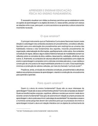 APRENDER E ENSINAR EDUCAÇÃO
                      FÍSICA NO ENSINO FUNDAMENTAL

       É necessário visualizar com nitidez os diversos caminhos que se estabelecem entre
os sujeitos da aprendizagem e os objetos de ensino. E, nesse sentido, precisar com clareza
as relações entre o que, para quem, e como se ensina e se aprende a cultura corporal de
movimento na escola.



                                        O que ensinar?
      O principal instrumento que os Parâmetros Curriculares Nacionais trazem nesta
direção é a abordagem dos conteúdos escolares em procedimentos, conceitos e atitudes.
Apontam para uma valorização dos procedimentos sem restringi-los ao universo das
habilidades motoras e dos fundamentos dos esportes, incluindo procedimentos de
organização, sistematização de informações, aperfeiçoamento, entre outros. Aos conteúdos
conceituais de regras, táticas e alguns dados históricos factuais de modalidades somam-se
reflexões sobre os conceitos de ética, estética, desempenho, satisfação, eficiência, entre
outros. E, finalmente, os conteúdos de natureza atitudinal são explicitados como objeto de
ensino e aprendizagem e propostos como vivências concretas pelo aluno, o que viabiliza a
construção de uma postura de responsabilidade perante si e o outro. Essa explicitação
minimiza a construção de valores e atitudes, por meio do chamado “currículo oculto”8 .

       Propõe-se, ainda, a inclusão de conteúdos conceituais, procedimentais e atitudinais
relativos aos próprios processos de aprendizagem, visando à construção de uma autonomia
para aprender a aprender.



                                   Para quem ensinar?
      Quem é o aluno do ensino fundamental? Quais são os seus interesses de
aprendizagem? Quais são os seus conhecimentos prévios? Como são compostas as classes?
Quais as transformações corporais, cognitivas, afetivas e sociais que ocorrem neste aluno
durante o ensino fundamental? Que grau de autonomia em relação ao próprio processo de
aprendizagem o aluno pode assumir em cada etapa da escolaridade? As respostas a essas e
a inúmeras outras perguntas devem dar subsídios para que os processos de ensino e
aprendizagem incluam o aluno em relação interativa com os objetos de conhecimento da


8
    Ver item “Conteúdos para o ensino fundamental”, neste documento.


                                                      45
 