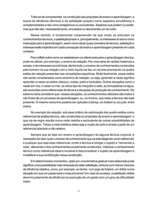Trata-se de compreender, na construção das propostas de ensino e aprendizagem, a
busca da eficiência (técnica) e da satisfação (prazer) como aspectos simultâneos e
complementares e não como antagônicos ou excludentes. Aspectos que podem co-existir,
mas que não são, necessariamente, vinculados ou decorrentes um do outro.

       Nesse sentido, é fundamental compreender de que modo se articulam os
conhecimentos técnicos, a satisfação/prazer e, principalmente, os interesses do aluno como
motivação para a aprendizagem, assim como situar quais conceitos de técnica, satisfação e
interesse estão implícitos em cada concepção de ensino e aprendizagem presente em cada
contexto.

       Para refletir sobre como se estabelecem os referenciais para a aprendizagem técnica,
pode-se utilizar, por exemplo, o ensino da natação. Por uma série de razões históricas e
sociais, e de interesses econômicos, dentre todo o universo de conhecimentos construídos
pelo homem na sua relação com o meio líquido se faz um recorte priorizando os quatro
estilos de natação presentes nas competições esportivas. Muito facilmente, esses estilos
vão sendo considerados como sinônimo de natação, ou seja, aprender a nadar significa
aprender a nadar os estilos clássico, costas, peito e borboleta. Outras situações como o
nadar em rios, o nadar no mar, os vários tipo de mergulho e salto, as brincadeiras na água,
são excluídas como referenciais de técnica e situações de produção de conhecimento. No
extremo seria considerar que, nessas situações, os conhecimentos utilizados são inatos e
não frutos de um processo de aprendizagem, ou, no mínimo, que neles a técnica não está
presente. O mesmo raciocínio poderia ser aplicado à dança, ao futebol ou ao judô, entre
outros.

      No exemplo da natação, sob esse critério de valorização dos quatro estilos como
referencial de análise técnica, são construídas as propostas de ensino e aprendizagem, o
que via de regra resulta numa visão restrita e excludente de outras possibilidades de
aprendizagem. Talvez a mais restritiva delas seja a noção de certo e errado a partir de um
referencial absoluto e não relativo.

       Sempre que se falar em ensino e aprendizagem de alguma técnica corporal, é
necessário ter claro qual o universo de conhecimento que se está elegendo como referencial;
e qualquer que seja esse referencial, omitir a técnica é obrigar o sujeito a “reinventar a
roda”, alienando-o dos conhecimentos socialmente construídos. Valorizar o conhecimento
técnico como referência ideal e imutável é desconsiderar o sujeito da aprendizagem e
inviabilizar a sua contribuição nessa construção.

        Em determinados momentos, optar por uma tentativa gestual mais elaborada pode
significar uma possibilidade mais arriscada de obter satisfação, embora com menos chances
de eficiência objetiva, como, por exemplo, ao tentar, num jogo de futebol, um drible numa
situação em que um passe seria o mais previsível. Em caso de sucesso, a satisfação obtida
decorre justamente da eficiência na execução de um gesto com um grau de dificuldade
maior.


                                            48
 
