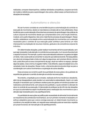 realizadas, comparar desempenhos, viabilizar atividades competitivas, cooperar servindo
de modelo e referência para a aprendizagem dos outros, utilizar esses conhecimentos em
situações de recreação.



                        Automatismo e atenção
      No ser humano constata-se uma tendência para a automatização do controle na
execução de movimentos, desde os mais básicos e simples até os mais sofisticados. Essa
tendência para a automatização é favorável aos processos de aprendizagem das práticas da
cultura corporal de movimento desde que compreendida como uma função dinâmica,
mutável, como parte integrante e não como meta final do processo de aprendizagem. Nesse
sentido, estabelecer uma relação entre a automatização de movimentos com a atenção
necessária para o controle de sua execução pode contribuir para torná-la um meio
interessante na ampliação de recursos motores, gestuais e da consciência corporal do
indivíduo.

      Em determinadas situações, poder realizar movimentos de forma automatizada, sem
que seja necessária muita atenção no controle da sua execução, é um recurso favorável sob
o aspecto funcional. Por exemplo, quanto mais automatizados estiverem os gestos de digitar
um texto, mais o autor pode se concentrar no assunto que está escrevendo. No basquetebol,
se o aluno já consegue bater a bola com alguma segurança, sem precisar olhá-la o tempo
todo, pode olhar para os seus companheiros de jogo, situar-se melhor no espaço, planejar
algumas ações, e isso o torna um jogador melhor, mais eficiente, capaz de adaptar-se a uma
variedade maior de situações. Desse modo, a demanda atencional pode dirigir-se para a
coordenação com outros movimentos e a superação de outros desafios.

      Esse processo se constrói a partir da quantidade de execuções e da qualidade de
experiências gestuais no sentido da atenção envolvida nas execuções.

      No entanto, a repetição pura e simples, realizada de forma mecânica e desatenta,
além de ser desagradável, pode resultar num automatismo estereotipado. Assim, em cada
situação é necessário que o professor analise quais dos gestos envolvidos já podem ser
realizados automaticamente, sem prejuízo de qualidade, e quais solicitam a atenção do
aluno no controle de sua execução. A intervenção do professor se dá a fim de criar situações
em que os automatismos sejam insuficientes para a realização dos movimentos e que a
atenção seja necessária para o seu aperfeiçoamento.

      A quantidade de execuções se justifica pela necessidade de alimentar funcionalmente
os mecanismos de controle dos movimentos e, se num primeiro momento é necessário um
esforço adaptativo para que o aluno consiga executar um determinado movimento ou
coordenar uma seqüência deles, em seguida essa realização pode ser exercida e repetida
por prazer funcional, de manutenção e de aperfeiçoamento.

                                            52
 