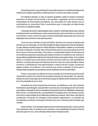 Simultaneamente, da quantidade de execuções decorrem os efeitos fisiológicos de
melhora da condição respiratória e cardiovascular e o aumento da massa muscular.

      Em relação à atenção, ou seja, ao aspecto qualitativo, estão envolvidos complexos
processos de ajuste neuromuscular e de equilíbrio, regulações de tônus muscular,
interpretação de informações perceptivas, que são postos em ação sempre que os
automatismos já construídos forem insuficientes para a execução de determinado
movimento ou seqüência deles.

       O processo de ensino e aprendizagem deve, portanto, contemplar essas duas variáveis
simultaneamente, permitindo que o aluno possa executar cada movimento ou conjunto de
movimentos o maior número de vezes e criando solicitações adequadas para que essa
realização ocorra da forma mais atenta possível.

       Tome-se como exemplo um jogo de futebol. Quando uma criança se depara pela
primeira vez com esse jogo, em princípio já dispõe de alguns esquemas motores solicitados,
ou seja, deslocar-se pelo espaço em várias direções e velocidades e realizar os movimentos
de chutar e cabecear uma bola. São conhecimentos prévios e sua execução já ocorre de
forma mais ou menos automática. No entanto, a coordenação desses movimentos nas
circunstâncias espaciais propostas pelo futebol constitui um problema a ser resolvido e
esse problema solicita toda a atenção da criança durante as execuções iniciais. Com a prática
atenta, e à medida que as execuções ocorrerem de forma cada vez mais satisfatória e
eficiente, a criança será capaz de realizá-las de forma cada vez mais automática. Nesse
momento, a introdução de uma regra limitando o máximo de dois “toques” na bola por
jogada constitui um problema a ser resolvido que chama a atenção do aluno para a
reorganização de gestos que já estavam sendo realizados de forma automática.

        Propor a execução simultânea de duas situações de movimento já previamente
conhecidas constitui uma outra forma de realizar esse tipo de intervenção. Por exemplo,
solicitar do aluno a execução dos movimentos do jogo de elástico dentro da estrutura rítmica
de uma coreografia de rap ou funk.

      As práticas da cultura corporal de movimento, competitivas ou não, são contextos
favoráveis de aprendizagem, pois permitem o exercício de uma ampla gama de movimentos
que solicitam a atenção do aluno na tentativa de executá-los de forma satisfatória e adequada.
Elas incluem, simultaneamente, a possibilidade de repetição para manutenção e prazer
funcional e a oportunidade de ter diferentes problemas a resolver. Além disso, pelo fato de
constituírem momentos de interação social bastante significativos, as questões de
sociabilidade constituem motivação suficiente para que o interesse pela atividade seja
mantido.

      Nesse sentido, uma atividade poderá se tornar desinteressante para o aluno quando
não representar mais um problema a ser resolvido, uma possibilidade de prazer funcional
pela execução em si ou uma motivação relacionada à interação social.

                                             53
 