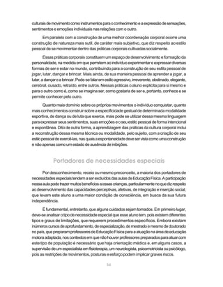 culturais de movimento como instrumentos para o conhecimento e a expressão de sensações,
sentimentos e emoções individuais nas relações com o outro.

      Em paralelo com a construção de uma melhor coordenação corporal ocorre uma
construção de natureza mais sutil, de caráter mais subjetivo, que diz respeito ao estilo
pessoal de se movimentar dentro das práticas corporais cultivadas socialmente.

        Essas práticas corporais constituem um espaço de desenvolvimento e formação da
personalidade, na medida em que permitem ao indivíduo experimentar e expressar diversas
formas de ser e estar no mundo, contribuindo para a construção de seu estilo pessoal de
jogar, lutar, dançar e brincar. Mais ainda, de sua maneira pessoal de aprender a jogar, a
lutar, a dançar e a brincar. Pode-se falar em estilo agressivo, irreverente, obstinado, elegante,
cerebral, ousado, retraído, entre outros. Nessas práticas o aluno explicita para si mesmo e
para o outro como é, como se imagina ser, como gostaria de ser e, portanto, conhece e se
permite conhecer pelo outro.

        Quanto mais domínio sobre os próprios movimentos o indivíduo conquistar, quanto
mais conhecimentos construir sobre a especificidade gestual de determinada modalidade
esportiva, de dança ou de luta que exerce, mais pode se utilizar dessa mesma linguagem
para expressar seus sentimentos, suas emoções e o seu estilo pessoal de forma intencional
e espontânea. Dito de outra forma, a aprendizagem das práticas da cultura corporal inclui
a reconstrução dessa mesma técnica ou modalidade, pelo sujeito, com a criação de seu
estilo pessoal de exercê-las, nas quais a espontaneidade deve ser vista como uma construção
e não apenas como um estado de ausência de inibições.



             Portadores de necessidades especiais
      Por desconhecimento, receio ou mesmo preconceito, a maioria dos portadores de
necessidades especiais tendem a ser excluídos das aulas de Educação Física. A participação
nessa aula pode trazer muitos benefícios a essas crianças, particularmente no que diz respeito
ao desenvolvimento das capacidades perceptivas, afetivas, de integração e inserção social,
que levam este aluno a uma maior condição de consciência, em busca da sua futura
independência.

       É fundamental, entretanto, que alguns cuidados sejam tomados. Em primeiro lugar,
deve-se analisar o tipo de necessidade especial que esse aluno tem, pois existem diferentes
tipos e graus de limitações, que requerem procedimentos específicos. Embora existam
inúmeros cursos de aprofundamento, de especialização, de mestrado e mesmo de doutorado
no país, que preparam professores de Educação Física para a atuação na área de educação
motora adaptada, nos contextos em que não houver professores preparados para atuar com
este tipo de população é necessário que haja orientação médica e, em alguns casos, a
supervisão de um especialista em fisioterapia, um neurologista, psicomotricista ou psicólogo,
pois as restrições de movimentos, posturas e esforço podem implicar graves riscos.

                                               56
 