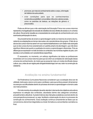 • promover, por meio do conhecimento sobre o corpo, a formação
              de hábitos de autocuidado;

            • criar condições para que os conhecimentos
              construídos possibilitem uma análise crítica dos valores sociais,
              como os padrões de beleza, as relações de gênero e
              preconceitos.

       Pode-se afirmar que a não valorização da Educação Física nos cursos noturnos
representa uma legalização da exclusão de cidadãos dos seus direitos de acesso a um universo
de cultura. Novamente ressalta-se a necessidade de construção do conhecimento com uma
acentuada participação do aluno.

       Os procedimentos de ensino e aprendizagem serão os mesmos do ensino diurno,
cabendo as adaptações ao tempo das aulas e às características dos grupos. O fato de os
alunos dos cursos noturnos serem em sua maioria trabalhadores e com idade mais avançada
que os dos cursos diurnos caracterizará um padrão próprio de abordagem, que não deve
significar diferencial quanto a qualidade do ensino e aprendizagem oferecidas. Pois as
diferenças se expressam no trato de todos os conteúdos nas inúmeras regiões do país, com
escolas e comunidades com características específicas.

       É necessário, no momento, um esforço significativo de todos os profissionais
envolvidos com os cursos noturnos para que se criem as condições de valorização desse
universo de conhecimento, de modo que se possa ter mais um núcleo de difusão dessa
cultura, que, antes de ser regida pela obrigatoriedade legal, tem seu valor na construção da
cidadania.




                Avaliação no ensino fundamental
       Os Parâmetros Curriculares Nacionais consideram que a avaliação deva ser de
utilidade, tanto para o aluno como para o professor, para que ambos possam dimensionar
os avanços e as dificuldades dentro do processo de ensino e aprendizagem e torná-lo cada
vez mais produtivo.

       Os instrumentos de avaliação deverão atender à demanda dos objetivos educativos
expressos na seleção dos conteúdos, abordados dentro das categorias conceitual,
procedimental e atitudinal. A predominância das intenções avaliativas ocorrerá dentro de
uma perspectiva processual, ou seja, facilitará a observação do aluno no processo de
construção do conhecimento. Essa avaliação contínua compreende as fases que se
convencionou denominar diagnóstica ou inicial, formativa ou concomitante e somativa ou
final.


                                            58
 