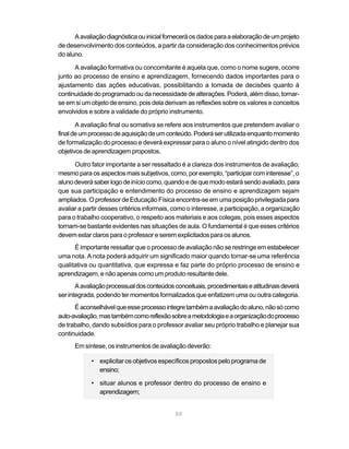 A avaliação diagnóstica ou inicial fornecerá os dados para a elaboração de um projeto
de desenvolvimento dos conteúdos, a partir da consideração dos conhecimentos prévios
do aluno.

      A avaliação formativa ou concomitante é aquela que, como o nome sugere, ocorre
junto ao processo de ensino e aprendizagem, fornecendo dados importantes para o
ajustamento das ações educativas, possibilitando a tomada de decisões quanto à
continuidade do programado ou da necessidade de alterações. Poderá, além disso, tornar-
se em si um objeto de ensino, pois dela derivam as reflexões sobre os valores e conceitos
envolvidos e sobre a validade do próprio instrumento.

       A avaliação final ou somativa se refere aos instrumentos que pretendem avaliar o
final de um processo de aquisição de um conteúdo. Poderá ser utilizada enquanto momento
de formalização do processo e deverá expressar para o aluno o nível atingido dentro dos
objetivos de aprendizagem propostos.

      Outro fator importante a ser ressaltado é a clareza dos instrumentos de avaliação;
mesmo para os aspectos mais subjetivos, como, por exemplo, “participar com interesse”, o
aluno deverá saber logo de início como, quando e de que modo estará sendo avaliado, para
que sua participação e entendimento do processo de ensino e aprendizagem sejam
ampliados. O professor de Educação Física encontra-se em uma posição privilegiada para
avaliar a partir desses critérios informais, como o interesse, a participação, a organização
para o trabalho cooperativo, o respeito aos materiais e aos colegas, pois esses aspectos
tornam-se bastante evidentes nas situações de aula. O fundamental é que esses critérios
devem estar claros para o professor e serem explicitados para os alunos.
      É importante ressaltar que o processo de avaliação não se restringe em estabelecer
uma nota. A nota poderá adquirir um significado maior quando tornar-se uma referência
qualitativa ou quantitativa, que expressa e faz parte do próprio processo de ensino e
aprendizagem, e não apenas como um produto resultante dele.
       A avaliação processual dos conteúdos conceituais, procedimentais e atitudinais deverá
ser integrada, podendo ter momentos formalizados que enfatizem uma ou outra categoria.
      É aconselhável que esse processo integre também a avaliação do aluno, não só como
auto-avaliação, mas também como reflexão sobre a metodologia e a organização do processo
de trabalho, dando subsídios para o professor avaliar seu próprio trabalho e planejar sua
continuidade.
      Em síntese, os instrumentos de avaliação deverão:

            • explicitar os objetivos específicos propostos pelo programa de
              ensino;

            • situar alunos e professor dentro do processo de ensino e
              aprendizagem;


                                            59
 