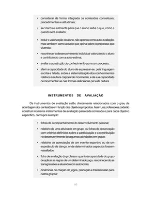 • considerar de forma integrada os conteúdos conceituais,
              procedimentais e atitudinais;

            • ser claros o suficiente para que o aluno saiba o que, como e
              quando será avaliado;

            • incluir a valorização do aluno, não apenas como auto-avaliação,
              mas também como aquele que opina sobre o processo que
              vivencia;

            • reconhecer o desenvolvimento individual valorizando o aluno
              e contribuindo com a auto-estima;

            • avaliar a construção do conhecimento como um processo;

            • aferir a capacidade do aluno de expressar-se, pela linguagem
              escrita e falada, sobre a sistematização dos conhecimentos
              relativos à cultura corporal de movimento, e da sua capacidade
              de movimentar-se nas formas elaboradas por esta cultura.




                     INSTRUMENTOS            DE    AVALIAÇÃO

      Os instrumentos de avaliação estão diretamente relacionados com o grau de
abordagem dos conteúdos em função dos objetivos propostos. Assim, os professores poderão
construir inúmeros instrumentos de avaliação para cada conteúdo e para cada objetivo
específico, como por exemplo:

            • fichas de acompanhamento do desenvolvimento pessoal;

            • relatório de uma atividade em grupo ou fichas de observação
              com critérios definidos sobre a participação e a contribuição
              no desenvolvimento de algumas atividades em grupo;

            • relatório de apreciação de um evento esportivo ou de um
              espetáculo de dança, onde determinados aspectos fossem
              ressaltados;

            • ficha de avaliação do professor quanto à capacidade do grupo
              de aplicar as regras de um determinado jogo, reconhecendo as
              transgressões e atuando com autonomia;

            • dinâmicas de criação de jogos, produção e transmissão para
              outros grupos;


                                           60
 