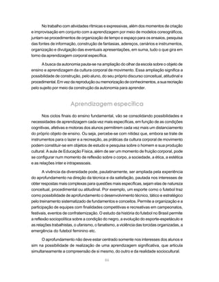 No trabalho com atividades rítmicas e expressivas, além dos momentos de criação
e improvisação em conjunto com a aprendizagem por meio de modelos coreográficos,
juntam-se procedimentos de organização de tempo e espaço para os ensaios, pesquisa
das fontes de informação, construção de fantasias, adereços, cenários e instrumentos,
organização e divulgação das eventuais apresentações, em suma, tudo o que gira em
torno da aprendizagem corporal específica.

      A busca da autonomia pauta-se na ampliação do olhar da escola sobre o objeto de
ensino e aprendizagem da cultura corporal de movimento. Essa ampliação significa a
possibilidade de construção, pelo aluno, do seu próprio discurso conceitual, atitudinal e
procedimental. Em vez da reprodução ou memorização de conhecimentos, a sua recriação
pelo sujeito por meio da construção da autonomia para aprender.



                       Aprendizagem específica
      Nos ciclos finais do ensino fundamental, vão se consolidando possibilidades e
necessidades de aprendizagem cada vez mais específicas, em função de as condições
cognitivas, afetivas e motoras dos alunos permitirem cada vez mais um distanciamento
do próprio objeto de ensino. Ou seja, percebe-se com nitidez que, embora se trate de
instrumentos para o lazer e a recreação, as práticas da cultura corporal de movimento
podem constituir-se em objetos de estudo e pesquisa sobre o homem e sua produção
cultural. A aula de Educação Física, além de ser um momento de fruição corporal, pode
se configurar num momento de reflexão sobre o corpo, a sociedade, a ética, a estética
e as relações inter e intrapessoais.

       A vivência da diversidade pode, paulatinamente, ser ampliada pela experiência
do aprofundamento na direção da técnica e da satisfação, pautada nos interesses de
obter respostas mais complexas para questões mais específicas, sejam elas de natureza
conceitual, procedimental ou atitudinal. Por exemplo, um esporte como o futebol traz
como possibilidade de aprofundamento o desenvolvimento técnico, tático e estratégico
pelo treinamento sistematizado de fundamentos e conceitos. Permite a organização e a
participação de equipes com finalidades competitivas e recreativas em campeonatos,
festivais, eventos de confraternização. O estudo da história do futebol no Brasil permite
a reflexão sociopolítica sobre a condição do negro, a evolução do esporte-espetáculo e
as relações trabalhistas, o ufanismo, o fanatismo, a violência das torcidas organizadas, a
emergência do futebol feminino etc.

      O aprofundamento não deve estar centrado somente nos interesses dos alunos e
sim na possibilidade de realização de uma aprendizagem significativa, que articula
simultaneamente a compreensão de si mesmo, do outro e da realidade sociocultural.

                                           86
 