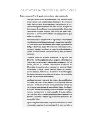 OBJETIVOS PARA TERCEIRO E QUARTO CICLOS

Espera-se que ao final do quarto ciclo os alunos sejam capazes de:

      • participar de atividades de natureza relacional, reconhecendo
        e respeitando suas características físicas e de desempenho
        motor, bem como a de seus colegas, sem discriminar por
        características pessoais, físicas, sexuais ou sociais. Apropriar-se
        de processos de aperfeiçoamento das capacidades físicas, das
        habilidades motoras próprias das situações relacionais,
        aplicando-os com discernimento em situações-problema que
        surjam no cotidiano;

      • adotar atitudes de respeito mútuo, dignidade e solidariedade
        na prática dos jogos, lutas e dos esportes, buscando encaminhar
        os conflitos de forma não-violenta, pelo diálogo, e prescindindo
        da figura do árbitro. Saber diferenciar os contextos amador,
        recreativo, escolar e o profissional, reconhecendo e evitando o
        caráter excessivamente competitivo em quaisquer desses
        contextos;

      • conhecer, valorizar, apreciar e desfrutar de algumas das
        diferentes manifestações da cultura corporal, adotando uma
        postura despojada de preconceitos ou discriminações por razões
        sociais, sexuais ou culturais. Reconhecer e valorizar as
        diferenças de desempenho, linguagem e expressividade
        decorrentes, inclusive, dessas mesmas diferenças culturais,
        sexuais e sociais. Relacionar a diversidade de manifestações
        da cultura corporal de seu ambiente e de outros, com o contexto
        em que são produzidas e valorizadas;

      • aprofundar-se no conhecimento dos limites e das possibilidades
        do próprio corpo de forma a poder controlar algumas de suas
        posturas e atividades corporais com autonomia e a valorizá-las
        como recurso para melhoria de suas aptidões físicas. Aprofundar
        as noções conceituais de esforço, intensidade e freqüência por
        meio do planejamento e sistematização de suas práticas
        corporais. Buscar informações para seu aprofundamento teórico
        de forma a construir e adaptar alguns sistemas de melhoria de
        sua aptidão física;

      • organizar e praticar atividades corporais, valorizando-as como
        recurso para usufruto do tempo disponível, bem como ter a


                                       89
 