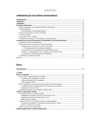 SUMÁRIO
APRESENTAÇÃO DOS TEMAS TRANSVERSAIS
Apresentação ............................................................................................................................................... 17
Introdução ..................................................................................................................................................... 19
Justificativa .................................................................................................................................................... 23
Os Temas Transversais ................................................................................................................................. 25
    Critérios adotados para a eleição dos Temas Transversais .................................................................... 25
    A transversalidade .................................................................................................................................. 26
        Transversalidade e interdisciplinaridade ........................................................................................... 29
    Os Temas Transversais no projeto educativo .......................................................................................... 30
    O convívio escolar .................................................................................................................................. 30
    O educador como cidadão .................................................................................................................. 31
    A interação entre escola, comunidade e outras instituições ................................................................. 32
A inserção dos Temas Transversais nos Parâmetros Curriculares Nacionais ....................................... 35
    Os objetivos dos Temas Transversais ....................................................................................................... 35
    O tratamento dos conteúdos dos Temas Transversais ........................................................................... 35
        A perspectiva da autonomia no ensino de valores ......................................................................... 35
              Os materiais usados nas situações didáticas ............................................................................. 36
        Os procedimentos e a perspectiva da participação social ............................................................ 37
        O ensino e a aprendizagem de conceitos, como instrumento de
        compreensão e problematização da realidade ............................................................................. 38
    A avaliação do ensino de valores ......................................................................................................... 38
Projetos ......................................................................................................................................................... 43




ÉTICA
Apresentação ............................................................................................................................................... 45

1a PARTE
Ética e sociedade ........................................................................................................................................ 49
    Ética e Moral: o significado dos conceitos ............................................................................................ 49
        A presença da moralidade na cultura ............................................................................................. 50
        A dimensão pessoal da moralidade ................................................................................................ 51
        A Ética: reflexão crítica ..................................................................................................................... 52
    Ética e Cidadania: os princípios fundamentais da vida democrática .................................................. 54
        O caráter político da participação dos indivíduos na sociedade ................................................... 54
        Dignidade de vida humana ............................................................................................................ 56
    A sociedade brasileira hoje: desafios à reflexão ética .......................................................................... 57
A Ética na educação escolar .................................................................................................................... 61
    A formação moral e o contexto escolar ................................................................................................ 61
        Possibilidades e limites da escola na formação moral .................................................................... 62
        Experiências escolares de educação moral ................................................................................... 64
        Legitimação de valores .................................................................................................................... 67
    A vivência da Ética no processo de ensino e aprendizagem ............................................................... 75
        A atuação do professor no processo de educação em valores .................................................... 76
        Ética e convivência na escola ......................................................................................................... 79
    A Ética como um tema transversal ........................................................................................................ 83
Objetivos gerais para o ensino fundamental ........................................................................................... 91
 