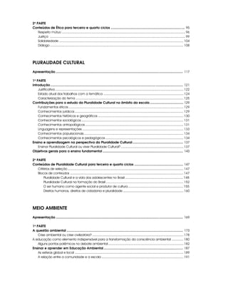2a PARTE
Conteúdos de Ética para terceiro e quarto ciclos .................................................................................. 95
    Respeito mútuo ...................................................................................................................................... 96
    Justiça ................................................................................................................................................... 99
    Solidariedade ....................................................................................................................................... 104
    Diálogo ................................................................................................................................................. 108




PLURALIDADE CULTURAL
Apresentação ................................................................................................................... .......................... 117

1a PARTE
Introdução ................................................................................................................................................... 121
    Justificativa ........................................................................................................................................... 122
    Estado atual dos trabalhos com a temática ....................................................................................... 124
    Caracterização do tema ..................................................................................................................... 125
Contribuições para o estudo da Pluralidade Cultural no âmbito da escola ..................................... 129
    Fundamentos éticos ............................................................................................................................. 129
    Conhecimentos jurídicos ...................................................................................................................... 129
    Conhecimentos históricos e geográficos ............................................................................................. 130
    Conhecimentos sociológicos ............................................................................................................... 131
    Conhecimentos antropológicos ........................................................................................................... 131
    Linguagens e representações .............................................................................................................. 133
    Conhecimentos populacionais ............................................................................................................ 134
    Conhecimentos psicológicos e pedagógicos ..................................................................................... 134
Ensino e aprendizagem na perspectiva da Pluralidade Cultural ........................................................ 137
    Ensinar Pluralidade Cultural ou viver Pluralidade Cultural? .................................................................... 137
Objetivos gerais para o ensino fundamental ......................................................................................... 143

2a PARTE
Conteúdos de Pluralidade Cultural para terceiro e quarto ciclos ...................................................... 147
    Critérios de seleção .............................................................................................................................. 147
    Blocos de conteúdos ........................................................................................................................... 147
        Pluralidade Cultural e a vida dos adolescentes no Brasil ............................................................... 148
        Pluralidade Cultural na formação do Brasil .................................................................................... 152
        O ser humano como agente social e produtor de cultura ............................................................ 155
        Direitos humanos, direitos de cidadania e pluralidade .................................................................. 160




MEIO AMBIENTE
Apresentação ................................................................................................................... .......................... 169

1a PARTE
A questão ambiental ................................................................................................................................. 173
    Crise ambiental ou crise civilizatória? ................................................................................................... 178
A educação como elemento indispensável para a transformação da consciência ambiental ............. 180
    Alguns pontos polêmicos no debate ambiental .................................................................................. 182
Ensinar e aprender em Educação Ambiental ........................................................................................ 187
    As esferas global e local ...................................................................................................................... 189
    A relação entre a comunidade e a escola ......................................................................................... 191
 