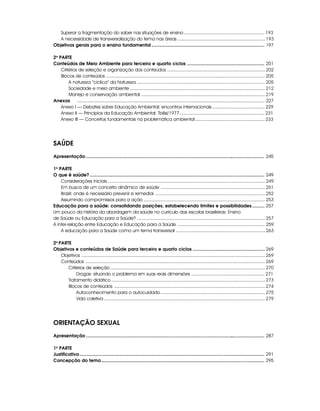 Superar a fragmentação do saber nas situações de ensino ............................................................... 193
   A necessidade de transversalização do tema nas áreas .................................................................... 193
Objetivos gerais para o ensino fundamental ......................................................................................... 197

2a PARTE
Conteúdos de Meio Ambiente para terceiro e quarto ciclos ............................................................. 201
    Critérios de seleção e organização dos conteúdos ............................................................................ 202
    Blocos de conteúdos ........................................................................................................................... 205
        A natureza “cíclica” da Natureza ................................................................................................... 205
        Sociedade e meio ambiente ......................................................................................................... 212
        Manejo e conservação ambiental ................................................................................................ 219
Anexos       .................................................................................................................................................... 227
    Anexo I — Debates sobre Educação Ambiental: encontros internacionais ......................................... 229
    Anexo II — Princípios da Educação Ambiental: Tbilisi/1977 .................................................................. 231
    Anexo III — Conceitos fundamentais na problemática ambiental ...................................................... 233




SAÚDE
Apresentação ............................................................................................................................................. 245

1a PARTE
O que é saúde? .......................................................................................................................................... 249
    Considerações iniciais .......................................................................................................................... 249
    Em busca de um conceito dinâmico de saúde ................................................................................. 251
    Brasil: onde é necessário prevenir e remediar ..................................................................................... 252
    Assumindo compromissos para a ação .............................................................................................. 253
Educação para a saúde: consolidando posições, estabelecendo limites e possibilidades .......... 257
Um pouco da história da abordagem da saúde no currículo das escolas brasileiras: Ensino
de Saúde ou Educação para a Saúde? ................................................................................................... 257
A inter-relação entre Educação e Educação para a Saúde .................................................................... 259
    A educação para a Saúde como um tema transversal ..................................................................... 263

2a PARTE
Objetivos e conteúdos de Saúde para terceiro e quarto ciclos ......................................................... 269
    Objetivos .............................................................................................................................................. 269
    Conteúdos ........................................................................................................................................... 269
       Critérios de seleção ........................................................................................................................ 270
           Drogas: situando o problema em suas reais dimensões ......................................................... 271
       Tratamento didático ....................................................................................................................... 273
       Blocos de conteúdos ..................................................................................................................... 274
           Autoconhecimento para o autocuidado ................................................................................. 275
           Vida coletiva ............................................................................................................................. 279




ORIENTAÇÃO SEXUAL
Apresentação ............................................................................................................................................. 287

1a PARTE
Justificativa .................................................................................................................................................. 291
Concepção do tema ................................................................................................................................. 295
 