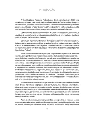 INTRODUÇÃO



         A Constituição da República Federativa do Brasil promulgada em 1988, pela
primeira vez na história, inicia a explicitação dos fundamentos do Estado brasileiro elencando
os direitos civis, políticos e sociais dos cidadãos. Também coloca claramente que os três
poderes constituídos, o Poder Executivo, o Poder Legislativo e o Poder Judiciário, são
meios — e não fins — que existem para garantir os direitos sociais e individuais.

         Os fundamentos do Estado Democrático de Direito são: a soberania, a cidadania, a
dignidade da pessoa humana, os valores sociais do trabalho e da livre iniciativa, o pluralismo
político (artigo 1º da Constituição Federal).

         Constituem objetivos fundamentais da República: construir uma sociedade livre,
justa e solidária; garantir o desenvolvimento nacional; erradicar a pobreza e a marginalização
e reduzir as desigualdades sociais e regionais; promover o bem de todos, sem preconceitos
de origem, raça, sexo, cor, idade e quaisquer outras formas de discriminação (artigo 3º da
Constituição Federal).

         Esses são os fundamentos e os princípios: longe de serem expressão de realidades
vigentes, correspondem muito mais a metas, a grandes objetivos a serem alcançados. Sabe-
se da distância entre as formulações legais e sua aplicação, e da distância entre aquelas e a
consciência e a prática dos direitos por parte dos cidadãos. O fundamento da sociedade
democrática é a constituição e o reconhecimento de sujeitos de direito. Porém, a definição
de quem é ou deve ser reconhecido como sujeito de direito (quem tem direito a ter direitos)
é social e histórica e recebeu diferentes respostas no tempo e nas diferentes sociedades.
Por histórico não se entenda progressivo, linear, mas processos que envolveram lutas,
rupturas, descontinuidades, avanços e recuos. A ampliação do rol dos direitos a serem
garantidos constitui o núcleo da história da modernidade. Dos direitos civis à ampliação da
extensão dos direitos políticos para todos, até a conquista dos direitos sociais e culturais:
este foi (e é) um longo e árduo processo.

        Tradicionalmente considerava-se que direitos humanos e liberdades fundamentais
eram direitos individuais, próprios de cada ser humano, mas não das coletividades.
Atualmente cresce o consenso de que alguns direitos humanos são direitos essencialmente
coletivos, como o direito a paz e a um ambiente saudável. Muitos dos direitos que reclamam
os povos indígenas, por exemplo, são tanto individuais quanto coletivos, como o direito à
terra e a seus recursos, o de não ser vítimas de políticas etnocidas e o de manter suas
identidades e suas culturas.

        Assim a cidadania deve ser compreendida como produto de histórias sociais
protagonizadas pelos grupos sociais, sendo, nesse processo, constituída por diferentes tipos
de direitos e instituições. O debate sobre a questão da cidadania é hoje diretamente

                                             19
 