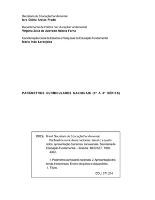 Secretaria de Educação Fundamental
Iara Glória Areias Prado

Departamento de Política da Educação Fundamental
Virgínia Zélia de Azevedo Rebeis Farha

Coordenação-Geral de Estudos e Pesquisas da Educação Fundamental
Maria Inês Laranjeira




PARÂMETROS CURRICULARES NACIONAIS (5ª A 8ª SÉRIES)




          B823p Brasil. Secretaria de Educação Fundamental.
                   Parâmetros curriculares nacionais : terceiro e quarto
                ciclos: apresentação dos temas transversais / Secretaria de
                Educação Fundamental. – Brasília : MEC/SEF, 1998.
                   436 p.

                     1. Parâmetros curriculares nacionais. 2. Apresentação dos
                 temas transversais: Ensino de quinta a oitava séries.
                  I. Título.
                                                            CDU: 371.214
 