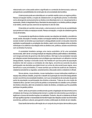 relacionado com a discussão sobre o significado e o conteúdo da democracia, sobre as
perspectivas e possibilidades de construção de uma sociedade democrática.

        A democracia pode ser entendida em um sentido restrito como um regime político.
Nessa concepção restrita, a noção de cidadania tem um significado preciso: é entendida
como abrangendo exclusivamente os direitos civis (liberdade de ir e vir, de pensamento e
expressão, direito à integridade física, liberdade de associação) e os direitos políticos (eleger
e ser eleito), sendo que seu exercício se expressa no ato de votar.

       Entendida em sentido mais amplo, a democracia é uma forma de sociabilidade
que penetra em todos os espaços sociais. Nessa concepção, a noção de cidadania ganha
novas dimensões.

         A conquista de significativos direitos sociais nas relações de trabalho, previdência
social, saúde, educação e moradia, amplia a concepção restrita de cidadania. Os movimentos
sociais revelam as tensões que expressam a desigualdade social e a luta pela crescente
eqüidade na participação ou ampliação dos direitos, assim como da relação entre os direitos
individuais e os coletivos e da relação entre os direitos civis, políticos, sociais e econômicos
com os Direitos Humanos.

        A sociedade brasileira carrega uma marca autoritária: já foi uma sociedade
escravocrata, além de ter uma larga tradição de relações políticas paternalistas e clientelistas,
com longos períodos de governos não democráticos. Até hoje é uma sociedade marcada
por relações sociais hierarquizadas e por privilégios que reproduzem um altíssimo nível de
desigualdade, injustiça e exclusão social. Na medida em que boa parte da população
brasileira não tem acesso a condições de vida digna, encontra-se excluída da plena
participação nas decisões que determinam os rumos da vida social (suas regras, seus
benefícios e suas prioridades). É nesse sentido que se fala de ausência de cidadania,
cidadania excludente ou regulada, caracterizando a discussão sobre a cidadania no Brasil.

         Novos atores, novos direitos, novas mediações e novas instituições redefinem o
espaço das práticas cidadãs, propondo o desafio da superação da marcante desigualdade
social e econômica da sociedade brasileira, com sua conseqüência de exclusão de grande
parte da população na participação dos direitos e deveres. Trata-se de uma noção de
cidadania ativa, que tem como ponto de partida a compreensão do cidadão como portador
de direitos e deveres, além de considerá-lo criador de direitos, condições que lhe possibilita
participar da gestão pública.

        Assim, tanto os princípios constitucionais quanto a legislação daí decorrente (como
o Estatuto da Criança e do Adolescente) tomam o caráter de instrumentos que orientam e
legitimam a busca de transformações na realidade. Portanto, discutir a cidadania do Brasil
de hoje significa apontar a necessidade de transformação das relações sociais nas dimensões
econômica, política e cultural, para garantir a todos a efetivação do direito de ser cidadão.

        Essa tarefa demanda a afirmação de um conjunto de princípios democráticos para


                                               20
 