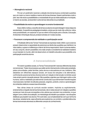 • Abrangência nacional

       Por ser um parâmetro nacional, a eleição dos temas buscou contemplar questões
que, em maior ou menor medida e mesmo de formas diversas, fossem pertinentes a todo o
país. Isso não exclui a possibilidade e a necessidade de que as redes estaduais e municipais,
e mesmo as escolas, acrescentem outros temas relevantes à sua realidade.

• Possibilidade de ensino e aprendizagem no ensino fundamental

      Esse critério norteou a escolha de temas ao alcance da aprendizagem nessa etapa da
escolaridade. A experiência pedagógica brasileira, ainda que de modo não uniforme, indica
essa possibilidade, em especial no que se refere à Educação para a Saúde, Educação
Ambiental e Orientação Sexual, já desenvolvidas em muitas escolas.

• Favorecer a compreensão da realidade e a participação social

       A finalidade última dos Temas Transversais se expressa neste critério: que os alunos
possam desenvolver a capacidade de posicionar-se diante das questões que interferem na
vida coletiva, superar a indiferença e intervir de forma responsável. Assim os temas eleitos,
em seu conjunto, devem possibilitar uma visão ampla e consistente da realidade brasileira
e sua inserção no mundo, além de desenvolver um trabalho educativo que possibilite uma
participação social dos alunos.



                              A transversalidade
      Por serem questões sociais, os Temas Transversais têm natureza diferente das áreas
convencionais. Tratam de processos que estão sendo intensamente vividos pela sociedade,
pelas comunidades, pelas famílias, pelos alunos e educadores em seu cotidiano. São
debatidos em diferentes espaços sociais, em busca de soluções e de alternativas,
confrontando posicionamentos diversos tanto em relação à intervenção no âmbito social
mais amplo quanto à atuação pessoal. São questões urgentes que interrogam sobre a vida
humana, sobre a realidade que está sendo construída e que demandam transformações
macrossociais e também de atitudes pessoais, exigindo, portanto, ensino e aprendizagem
de conteúdos relativos a essas duas dimensões.

       Nas várias áreas do currículo escolar existem, implícita ou explicitamente,
ensinamentos a respeito dos temas transversais, isto é, todas educam em relação a questões
sociais por meio de suas concepções e dos valores que veiculam nos conteúdos, no que
elegem como critério de avaliação, na metodologia de trabalho que adotam, nas situações
didáticas que propõem aos alunos. Por outro lado, sua complexidade faz com que nenhuma
das áreas, isoladamente, seja suficiente para explicá-los; ao contrário, a problemática dos
temas transversais atravessa os diferentes campos do conhecimento.


                                             26
 